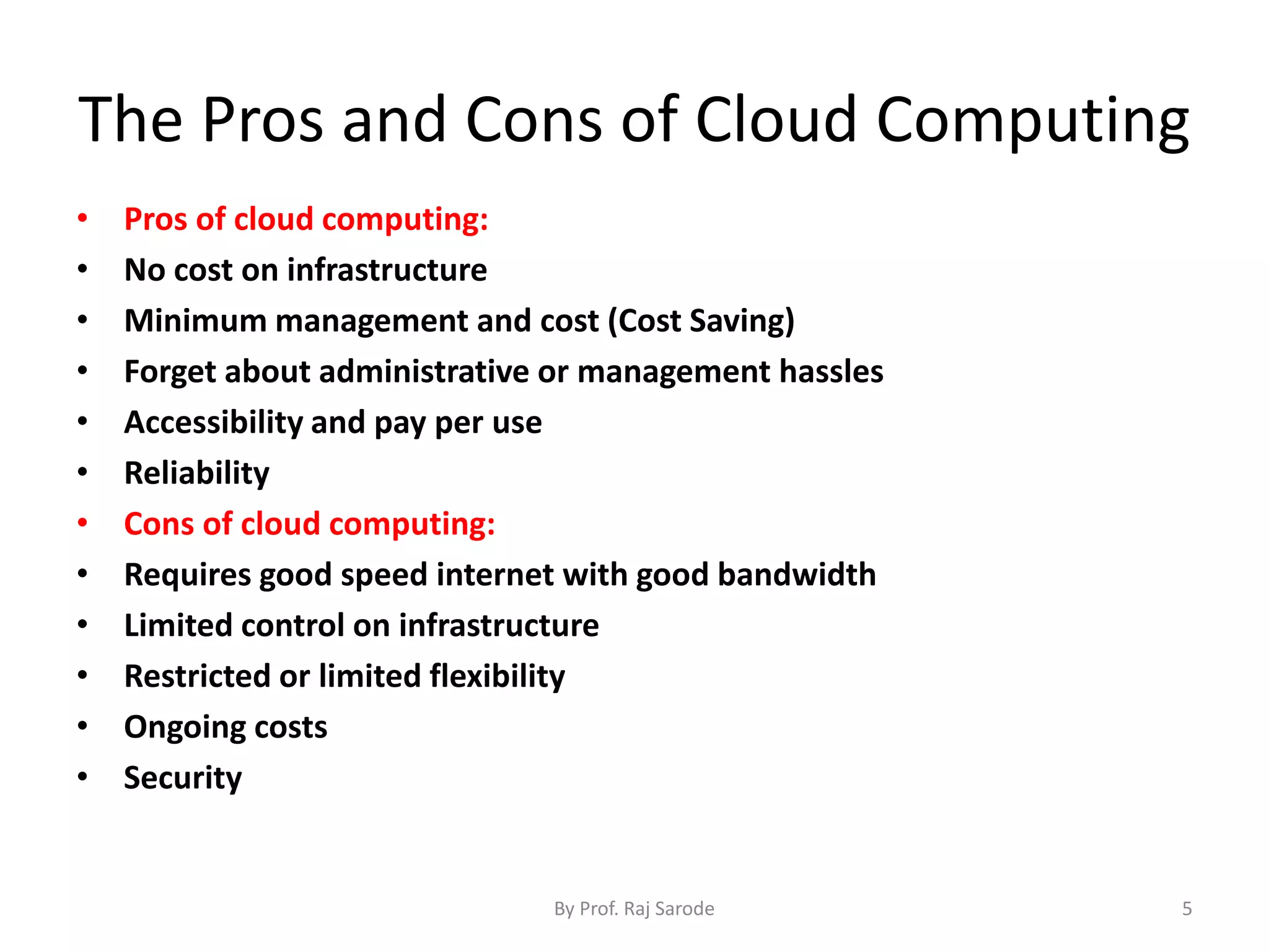 The Pros and Cons of Cloud Computing • Pros of cloud computing: • No cost on infrastructure • Minimum management and cost (Cost Saving) • Forget about administrative or management hassles • Accessibility and pay per use • Reliability • Cons of cloud computing: • Requires good speed internet with good bandwidth • Limited control on infrastructure • Restricted or limited flexibility • Ongoing costs • Security By Prof. Raj Sarode 5 