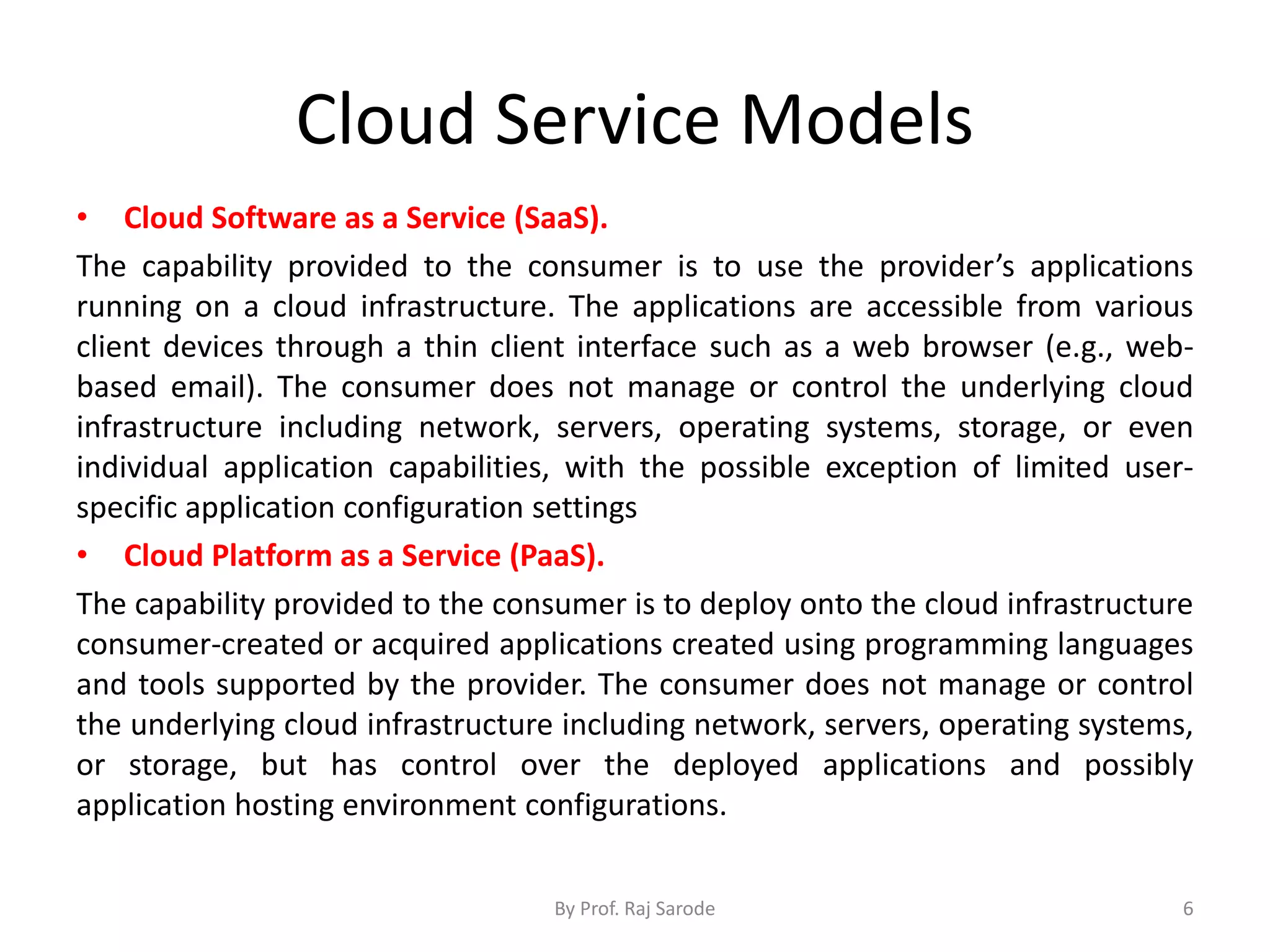 Cloud Service Models • Cloud Software as a Service (SaaS). The capability provided to the consumer is to use the provider’s applications running on a cloud infrastructure. The applications are accessible from various client devices through a thin client interface such as a web browser (e.g., web- based email). The consumer does not manage or control the underlying cloud infrastructure including network, servers, operating systems, storage, or even individual application capabilities, with the possible exception of limited user- specific application configuration settings • Cloud Platform as a Service (PaaS). The capability provided to the consumer is to deploy onto the cloud infrastructure consumer-created or acquired applications created using programming languages and tools supported by the provider. The consumer does not manage or control the underlying cloud infrastructure including network, servers, operating systems, or storage, but has control over the deployed applications and possibly application hosting environment configurations. By Prof. Raj Sarode 6 