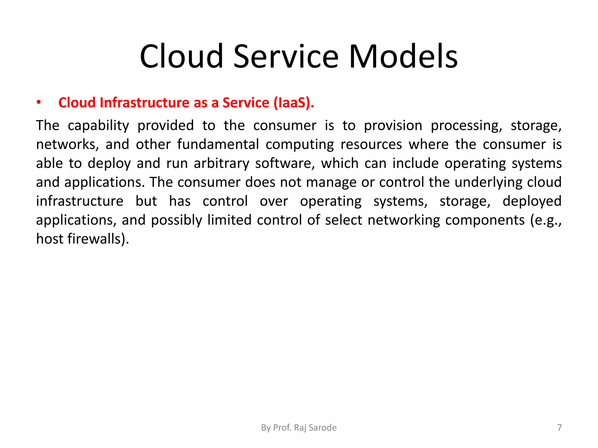 Cloud Service Models • Cloud Infrastructure as a Service (IaaS). The capability provided to the consumer is to provision processing, storage, networks, and other fundamental computing resources where the consumer is able to deploy and run arbitrary software, which can include operating systems and applications. The consumer does not manage or control the underlying cloud infrastructure but has control over operating systems, storage, deployed applications, and possibly limited control of select networking components (e.g., host firewalls). By Prof. Raj Sarode 7 