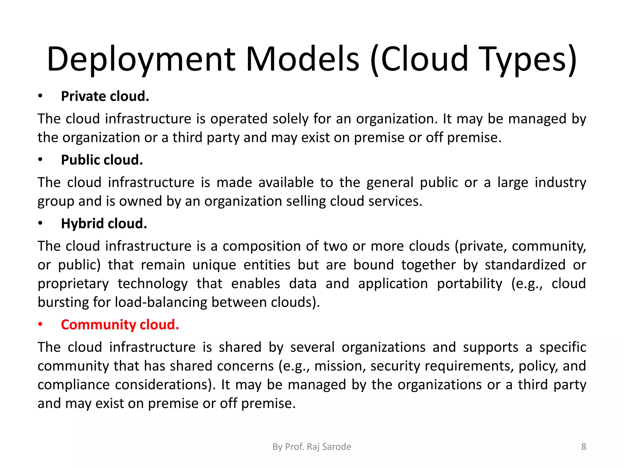 Deployment Models (Cloud Types) • Private cloud. The cloud infrastructure is operated solely for an organization. It may be managed by the organization or a third party and may exist on premise or off premise. • Public cloud. The cloud infrastructure is made available to the general public or a large industry group and is owned by an organization selling cloud services. • Hybrid cloud. The cloud infrastructure is a composition of two or more clouds (private, community, or public) that remain unique entities but are bound together by standardized or proprietary technology that enables data and application portability (e.g., cloud bursting for load-balancing between clouds). • Community cloud. The cloud infrastructure is shared by several organizations and supports a specific community that has shared concerns (e.g., mission, security requirements, policy, and compliance considerations). It may be managed by the organizations or a third party and may exist on premise or off premise. By Prof. Raj Sarode 8 
