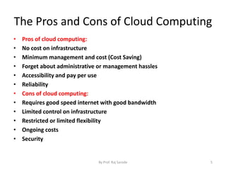 The Pros and Cons of Cloud Computing
• Pros of cloud computing:
• No cost on infrastructure
• Minimum management and cost (Cost Saving)
• Forget about administrative or management hassles
• Accessibility and pay per use
• Reliability
• Cons of cloud computing:
• Requires good speed internet with good bandwidth
• Limited control on infrastructure
• Restricted or limited flexibility
• Ongoing costs
• Security
By Prof. Raj Sarode 5
 