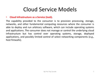 Cloud Service Models
• Cloud Infrastructure as a Service (IaaS).
The capability provided to the consumer is to provision processing, storage,
networks, and other fundamental computing resources where the consumer is
able to deploy and run arbitrary software, which can include operating systems
and applications. The consumer does not manage or control the underlying cloud
infrastructure but has control over operating systems, storage, deployed
applications, and possibly limited control of select networking components (e.g.,
host firewalls).
By Prof. Raj Sarode 7
 