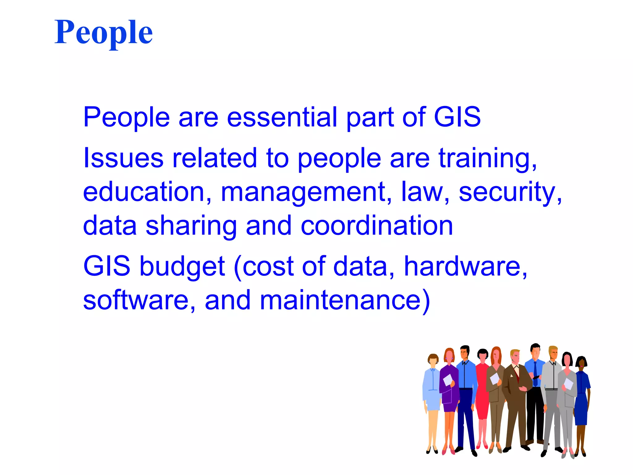People
People are essential part of GIS
Issues related to people are training,
education, management, law, security,
data sharing and coordination
GIS budget (cost of data, hardware,
software, and maintenance)
 