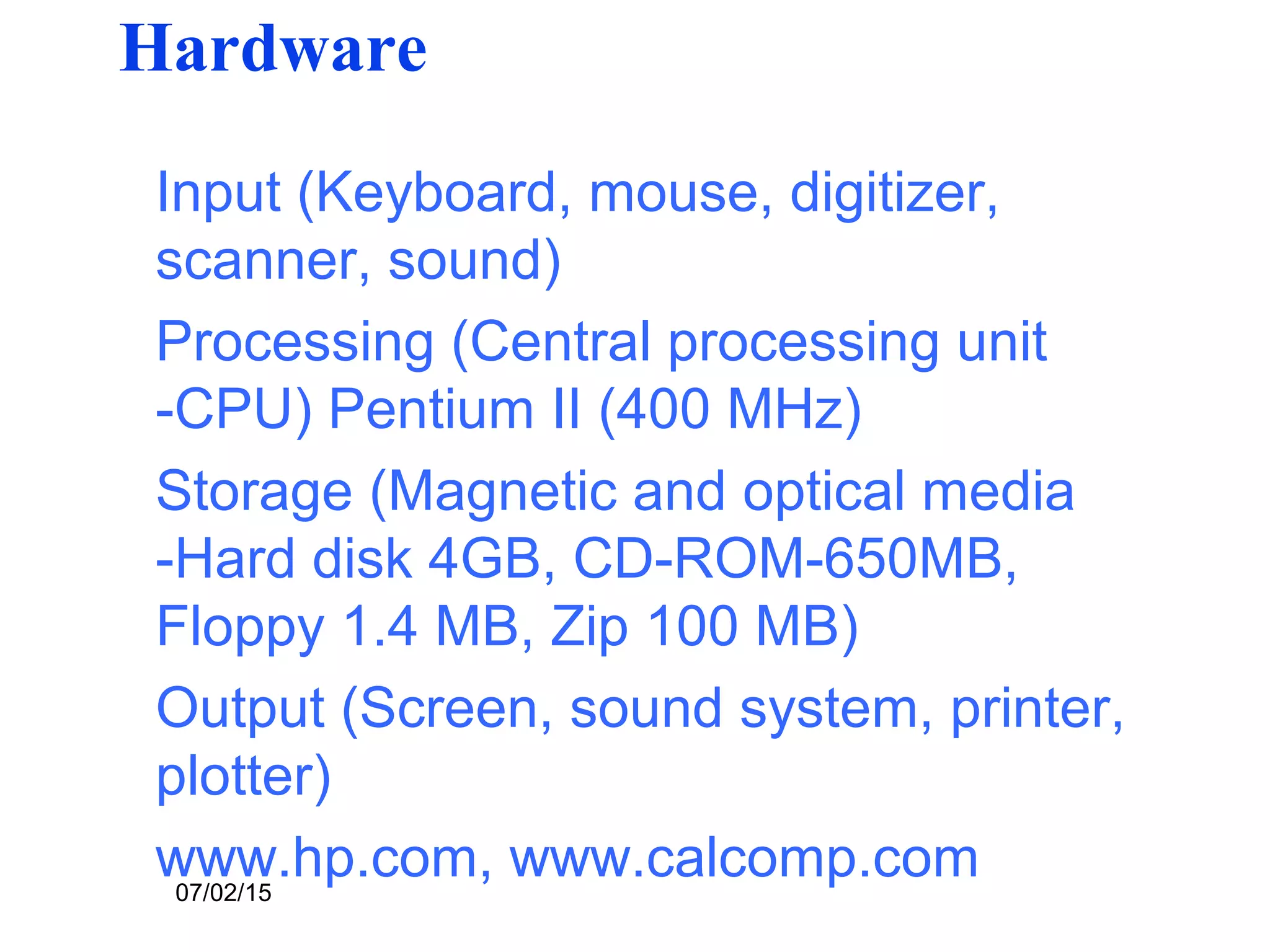 07/02/15
Hardware
Input (Keyboard, mouse, digitizer,
scanner, sound)
Processing (Central processing unit
-CPU) Pentium II (400 MHz)
Storage (Magnetic and optical media
-Hard disk 4GB, CD-ROM-650MB,
Floppy 1.4 MB, Zip 100 MB)
Output (Screen, sound system, printer,
plotter)
www.hp.com, www.calcomp.com
 