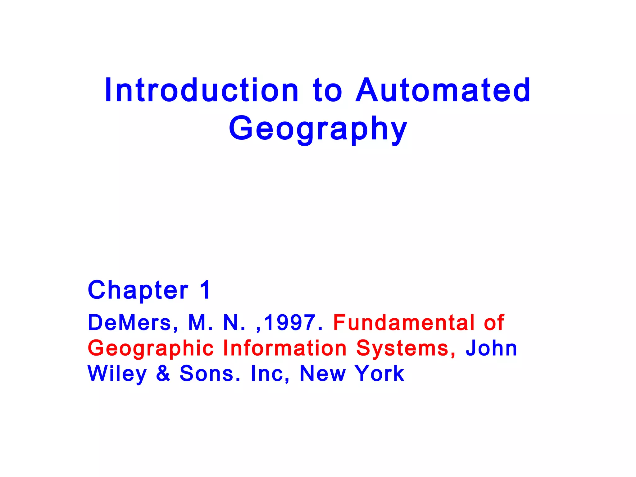 Introduction to Automated
Geography
Chapter 1
DeMers, M. N. ,1997. Fundamental of
Geographic Information Systems, John
Wiley & Sons. Inc, New York
 