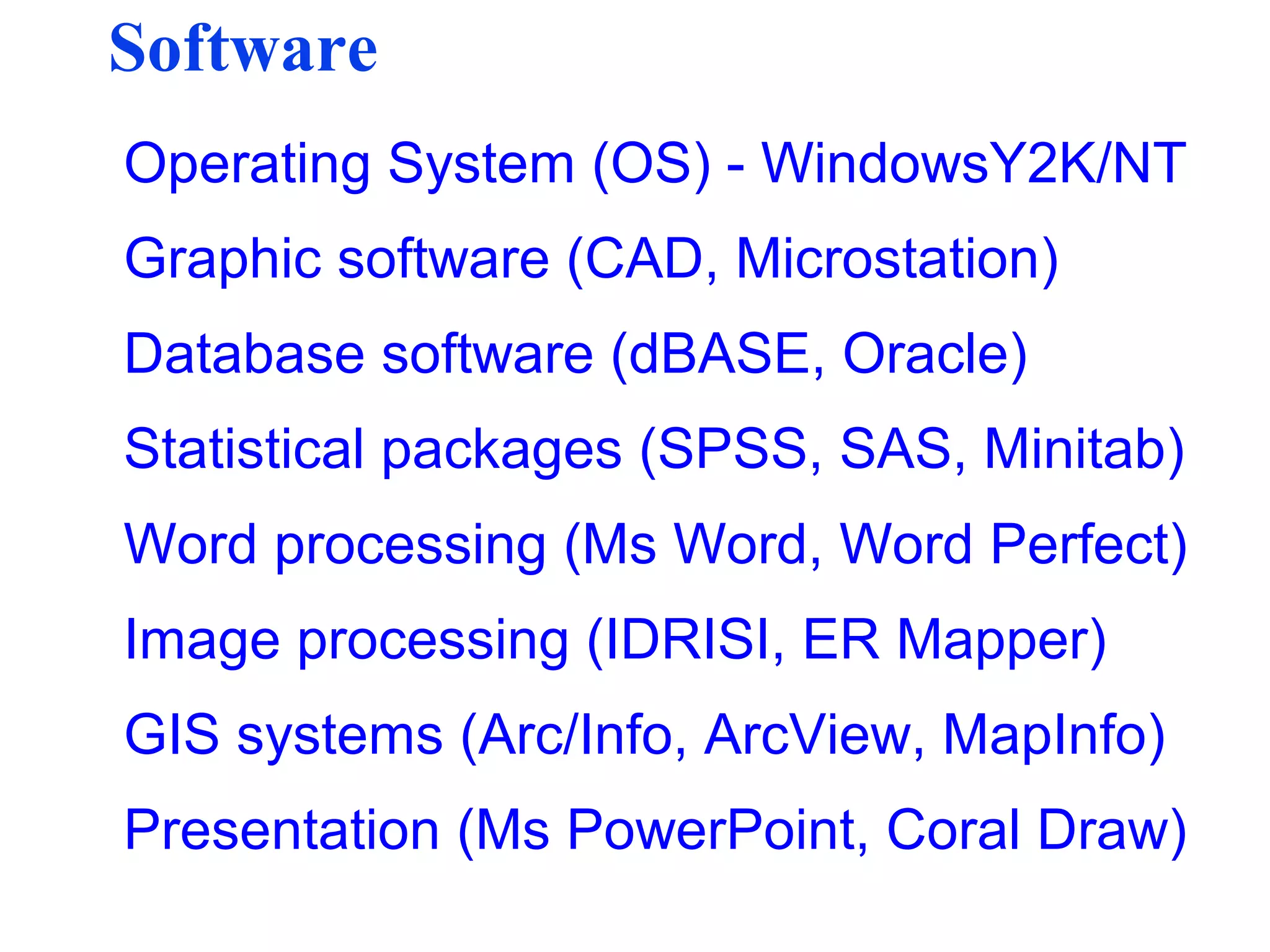 Software
Operating System (OS) - WindowsY2K/NT
Graphic software (CAD, Microstation)
Database software (dBASE, Oracle)
Statistical packages (SPSS, SAS, Minitab)
Word processing (Ms Word, Word Perfect)
Image processing (IDRISI, ER Mapper)
GIS systems (Arc/Info, ArcView, MapInfo)
Presentation (Ms PowerPoint, Coral Draw)
 