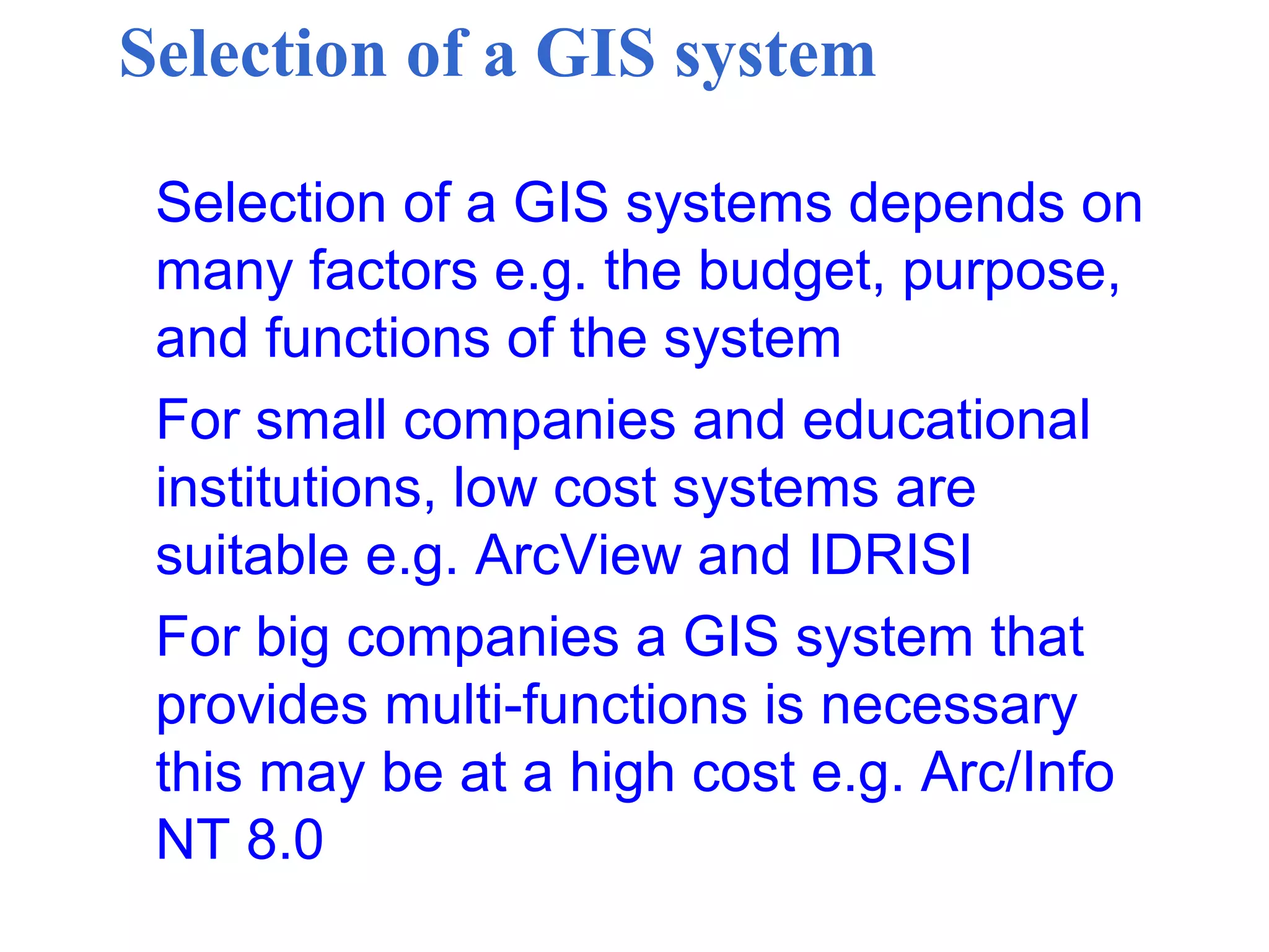 Selection of a GIS system
Selection of a GIS systems depends on
many factors e.g. the budget, purpose,
and functions of the system
For small companies and educational
institutions, low cost systems are
suitable e.g. ArcView and IDRISI
For big companies a GIS system that
provides multi-functions is necessary
this may be at a high cost e.g. Arc/Info
NT 8.0
 