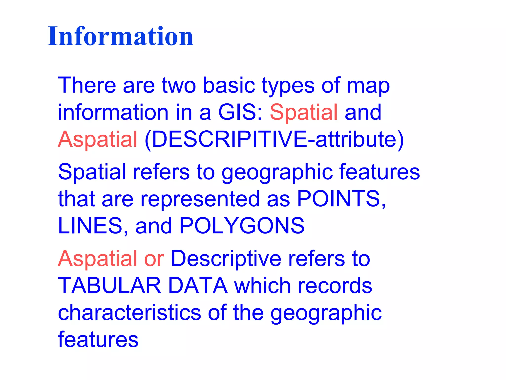 Information
There are two basic types of map
information in a GIS: Spatial and
Aspatial (DESCRIPITIVE-attribute)
Spatial refers to geographic features
that are represented as POINTS,
LINES, and POLYGONS
Aspatial or Descriptive refers to
TABULAR DATA which records
characteristics of the geographic
features
 