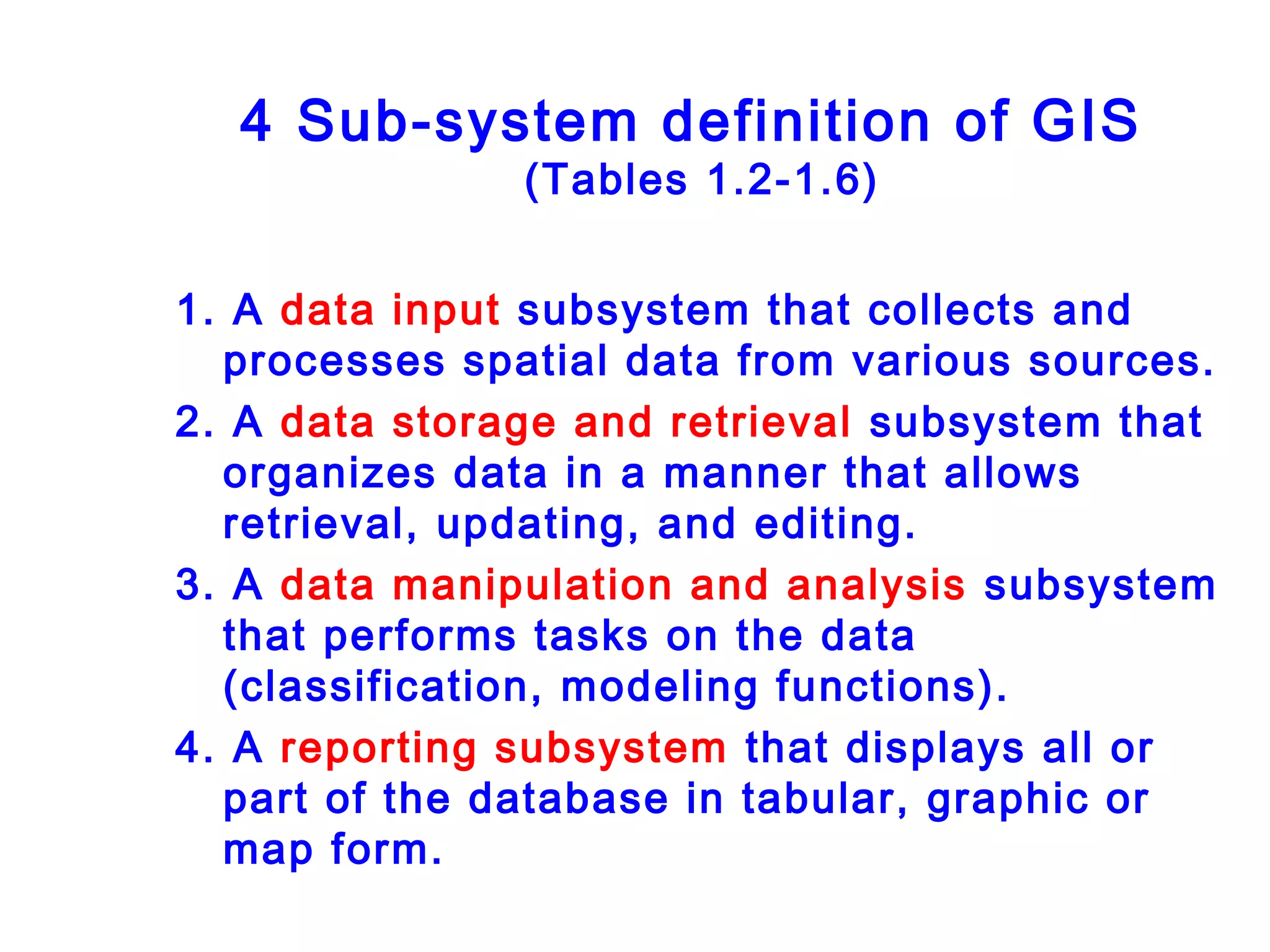 4 Sub-system definition of GIS
(Tables 1.2-1.6)
1. A data input subsystem that collects and
processes spatial data from various sources.
2. A data storage and retrieval subsystem that
organizes data in a manner that allows
retrieval, updating, and editing.
3. A data manipulation and analysis subsystem
that performs tasks on the data
(classification, modeling functions).
4. A reporting subsystem that displays all or
part of the database in tabular, graphic or
map form.
 