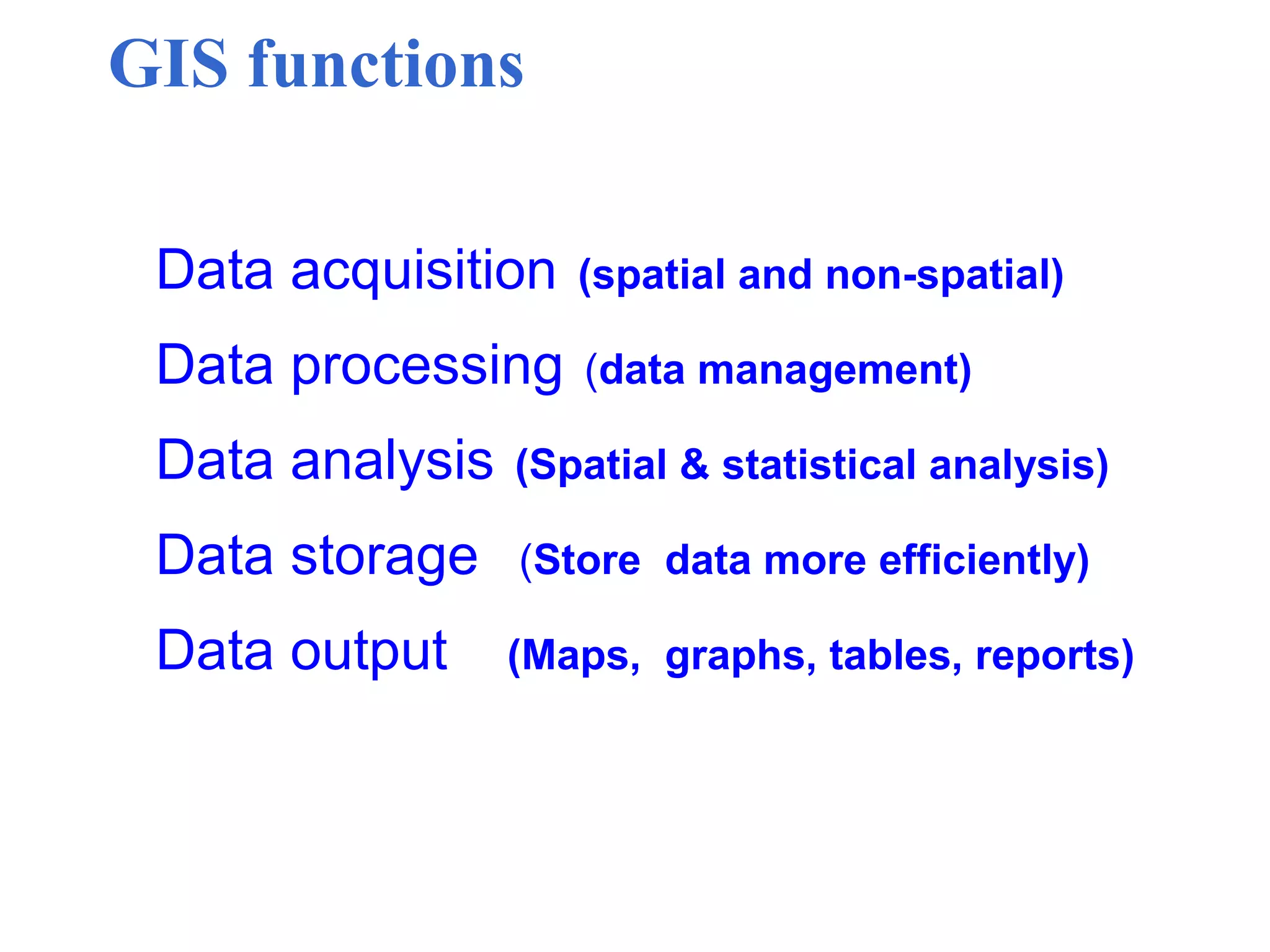 GIS functions
Data acquisition (spatial and non-spatial)
Data processing (data management)
Data analysis (Spatial & statistical analysis)
Data storage (Store data more efficiently)
Data output (Maps, graphs, tables, reports)
 