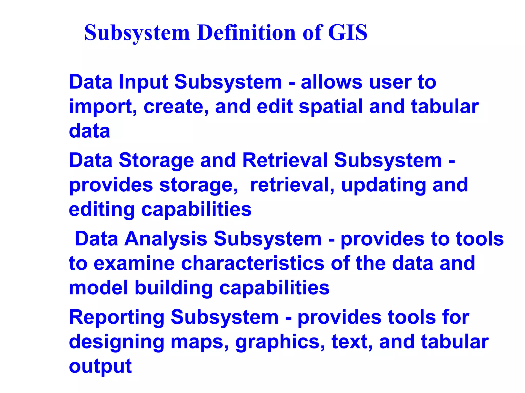 Subsystem Definition of GIS
Data Input Subsystem - allows user to
import, create, and edit spatial and tabular
data
Data Storage and Retrieval Subsystem -
provides storage, retrieval, updating and
editing capabilities
Data Analysis Subsystem - provides to tools
to examine characteristics of the data and
model building capabilities
Reporting Subsystem - provides tools for
designing maps, graphics, text, and tabular
output
 