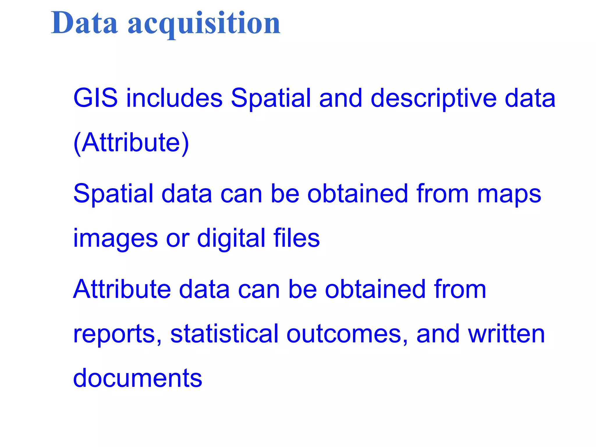 Data acquisition
GIS includes Spatial and descriptive data
(Attribute)
Spatial data can be obtained from maps
images or digital files
Attribute data can be obtained from
reports, statistical outcomes, and written
documents
 