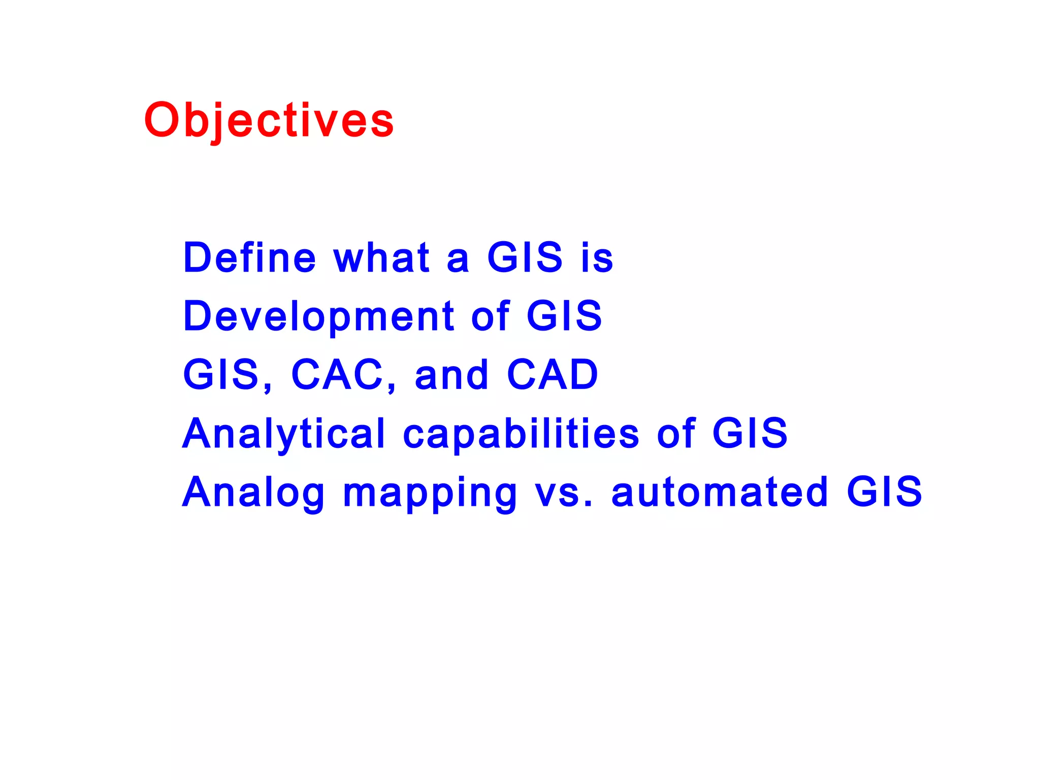 Objectives
Define what a GIS is
Development of GIS
GIS, CAC, and CAD
Analytical capabilities of GIS
Analog mapping vs. automated GIS
 