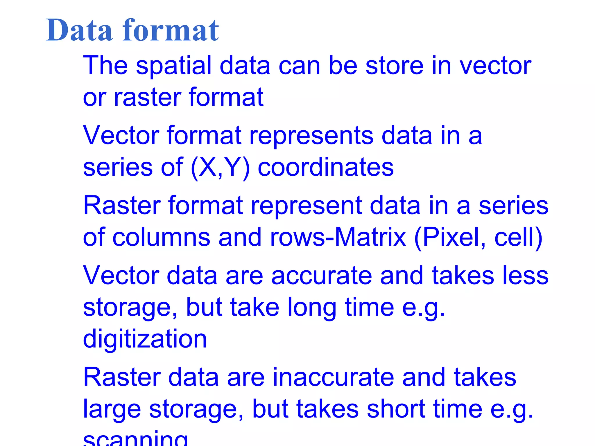 Data format
The spatial data can be store in vector
or raster format
Vector format represents data in a
series of (X,Y) coordinates
Raster format represent data in a series
of columns and rows-Matrix (Pixel, cell)
Vector data are accurate and takes less
storage, but take long time e.g.
digitization
Raster data are inaccurate and takes
large storage, but takes short time e.g.
 