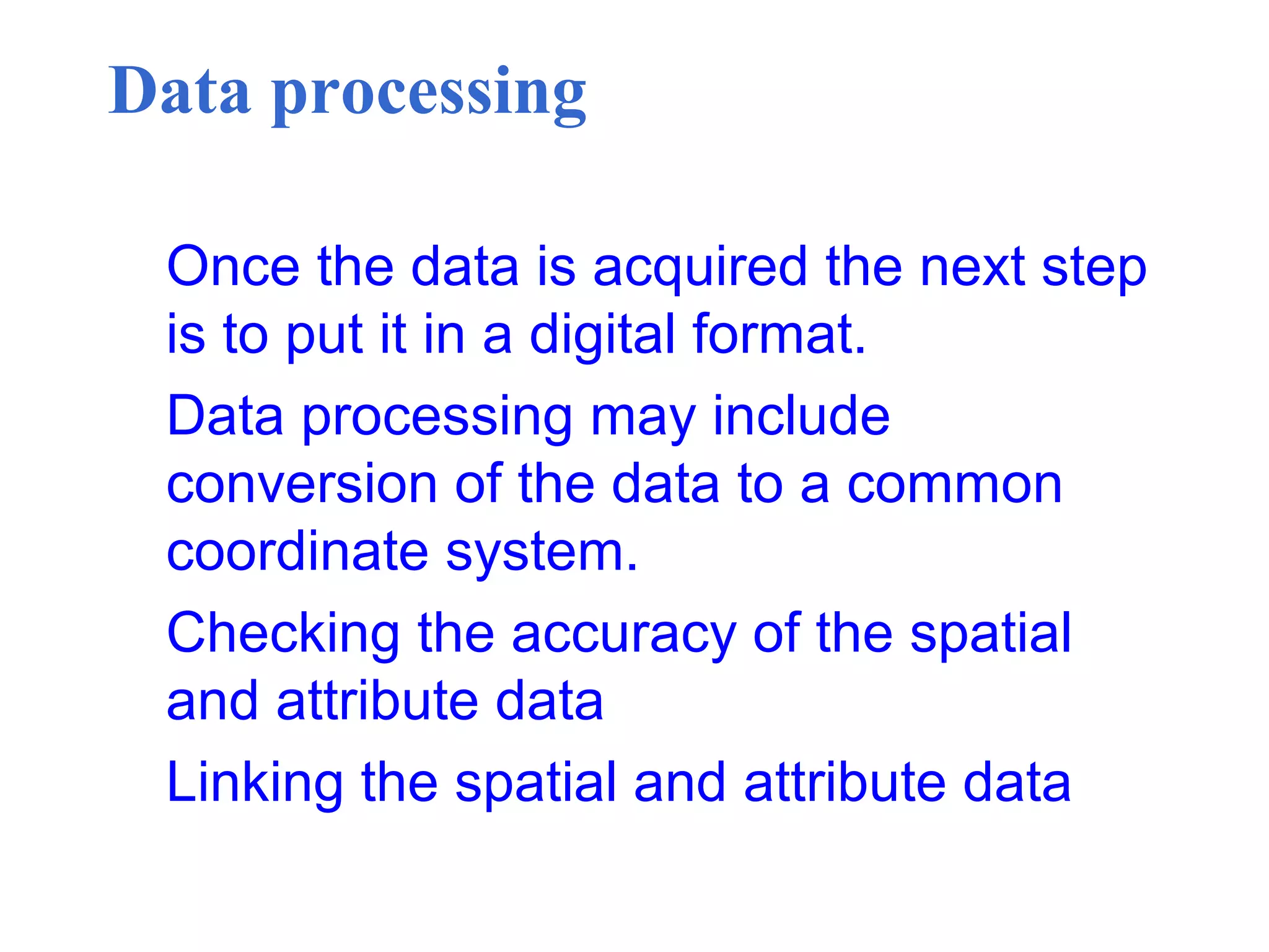 Data processing
Once the data is acquired the next step
is to put it in a digital format.
Data processing may include
conversion of the data to a common
coordinate system.
Checking the accuracy of the spatial
and attribute data
Linking the spatial and attribute data
 