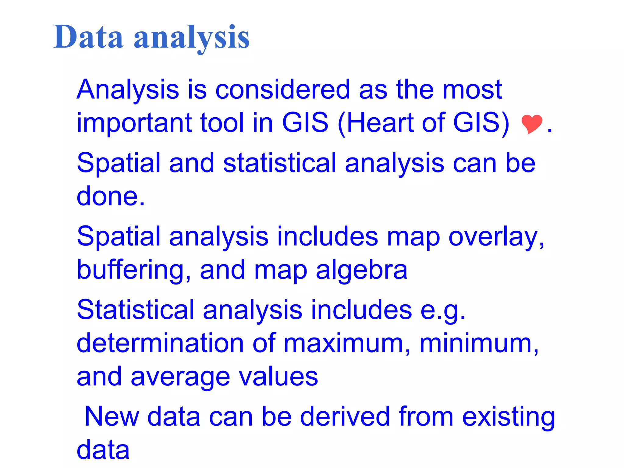 Data analysis
Analysis is considered as the most
important tool in GIS (Heart of GIS) .
Spatial and statistical analysis can be
done.
Spatial analysis includes map overlay,
buffering, and map algebra
Statistical analysis includes e.g.
determination of maximum, minimum,
and average values
New data can be derived from existing
data
 