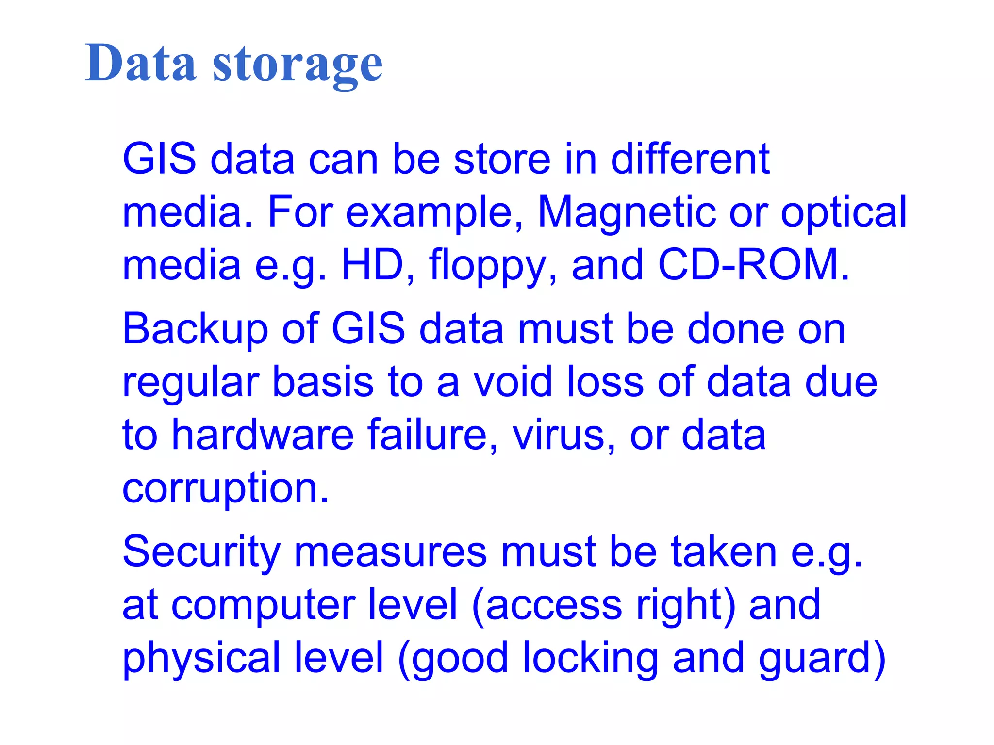 Data storage
GIS data can be store in different
media. For example, Magnetic or optical
media e.g. HD, floppy, and CD-ROM.
Backup of GIS data must be done on
regular basis to a void loss of data due
to hardware failure, virus, or data
corruption.
Security measures must be taken e.g.
at computer level (access right) and
physical level (good locking and guard)
 