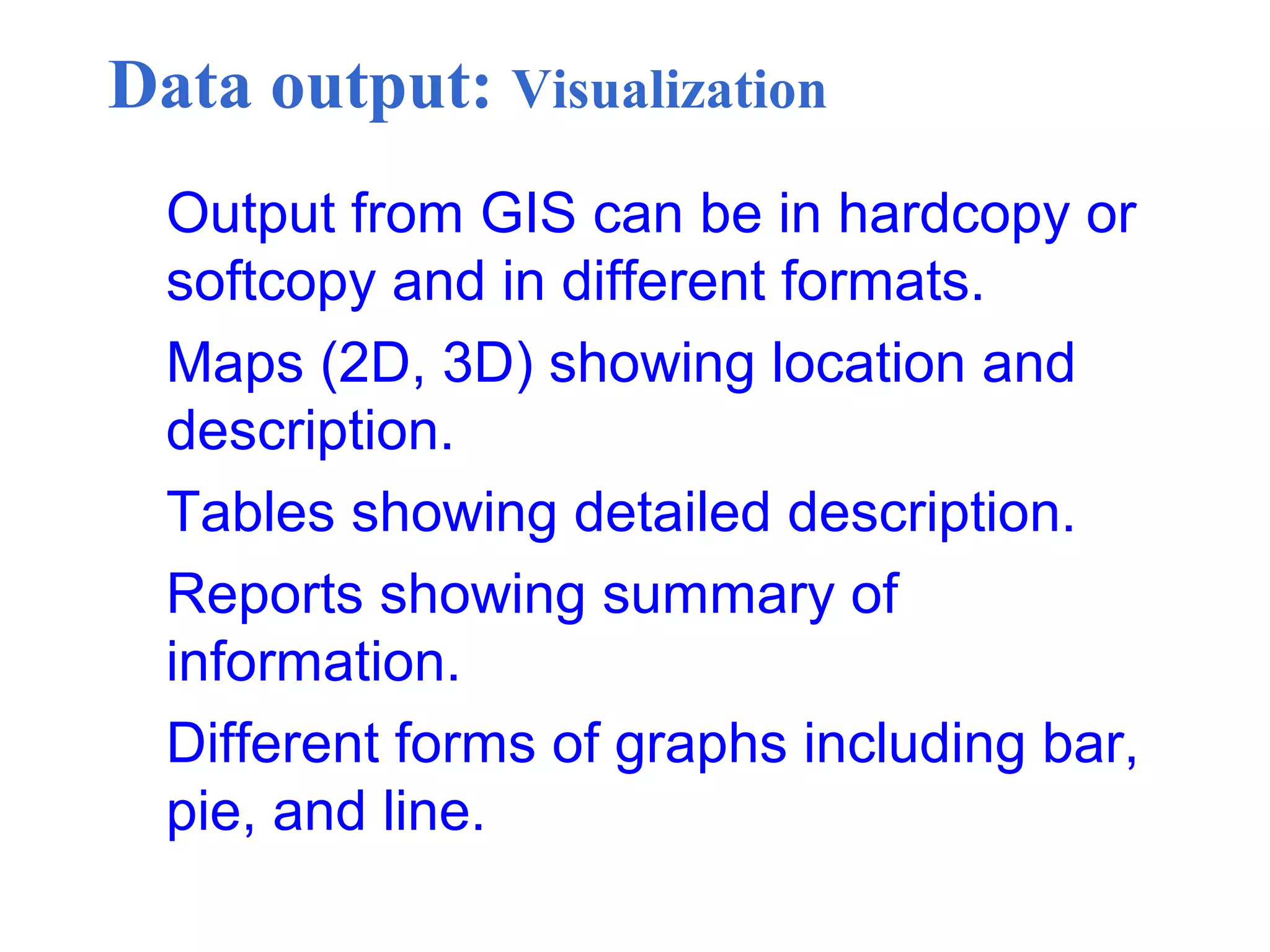 Data output: Visualization
Output from GIS can be in hardcopy or
softcopy and in different formats.
Maps (2D, 3D) showing location and
description.
Tables showing detailed description.
Reports showing summary of
information.
Different forms of graphs including bar,
pie, and line.
 