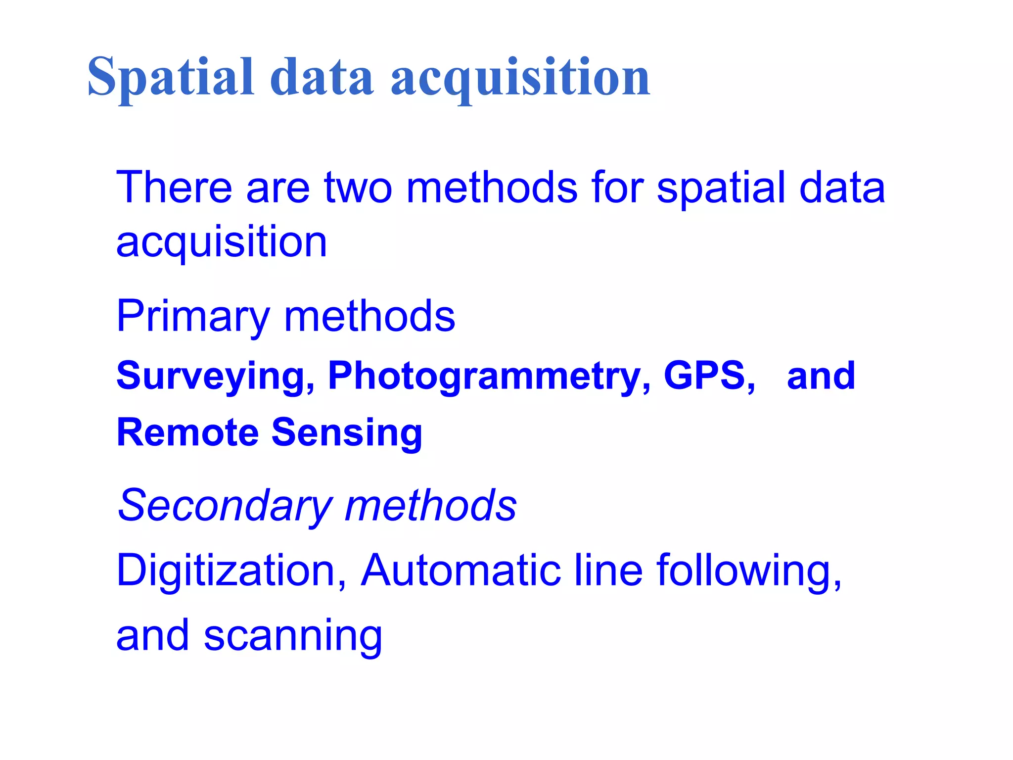 Spatial data acquisition
There are two methods for spatial data
acquisition
Primary methods
Surveying, Photogrammetry, GPS, and
Remote Sensing
Secondary methods
Digitization, Automatic line following,
and scanning
 