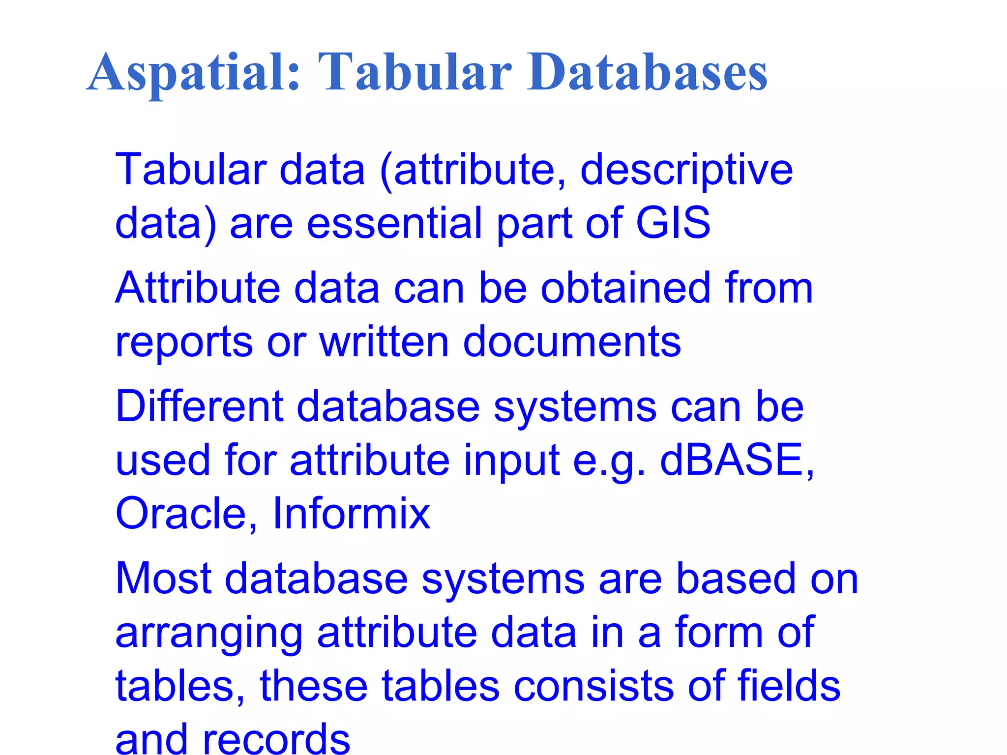 Aspatial: Tabular Databases
Tabular data (attribute, descriptive
data) are essential part of GIS
Attribute data can be obtained from
reports or written documents
Different database systems can be
used for attribute input e.g. dBASE,
Oracle, Informix
Most database systems are based on
arranging attribute data in a form of
tables, these tables consists of fields
and records
 