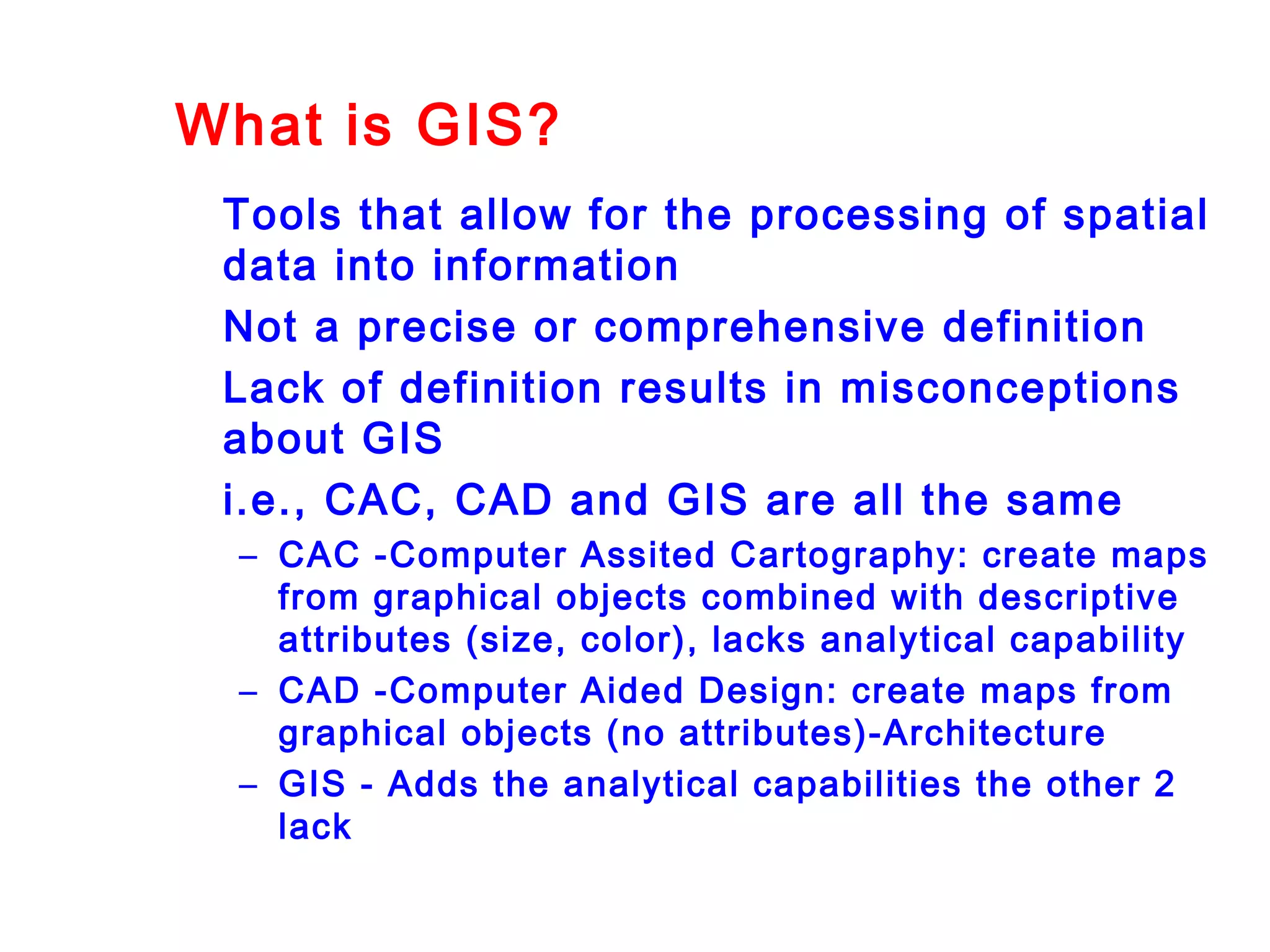 What is GIS?
Tools that allow for the processing of spatial
data into information
Not a precise or comprehensive definition
Lack of definition results in misconceptions
about GIS
i.e., CAC, CAD and GIS are all the same
– CAC -Computer Assited Cartography: create maps
from graphical objects combined with descriptive
attributes (size, color), lacks analytical capability
– CAD -Computer Aided Design: create maps from
graphical objects (no attributes)-Architecture
– GIS - Adds the analytical capabilities the other 2
lack
 