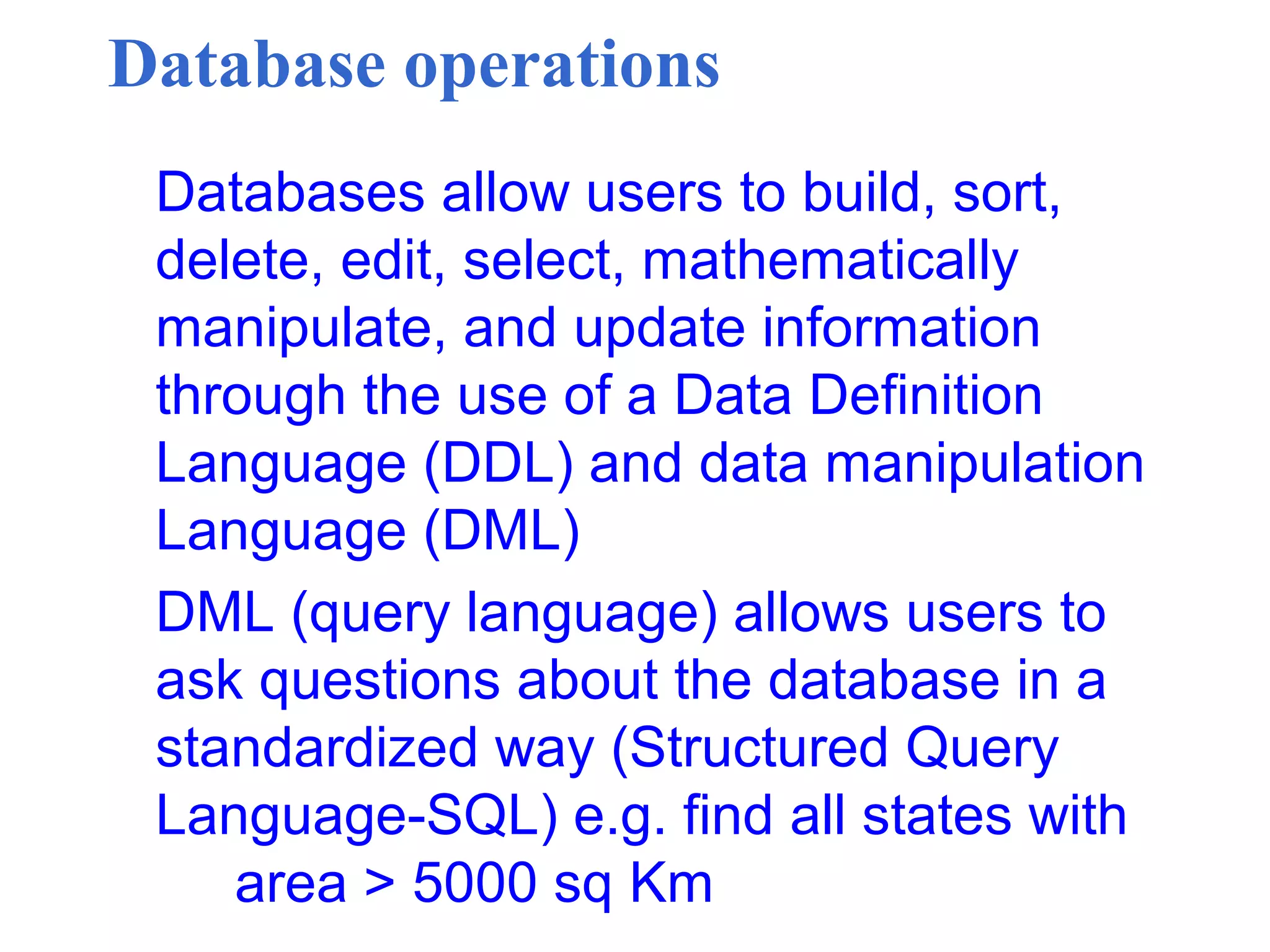 Database operations
Databases allow users to build, sort,
delete, edit, select, mathematically
manipulate, and update information
through the use of a Data Definition
Language (DDL) and data manipulation
Language (DML)
DML (query language) allows users to
ask questions about the database in a
standardized way (Structured Query
Language-SQL) e.g. find all states with
area > 5000 sq Km
 