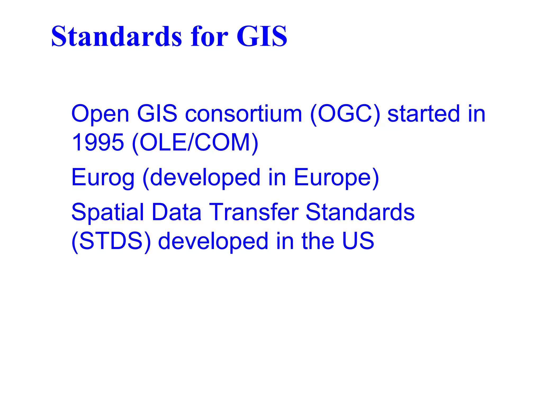Standards for GIS
Open GIS consortium (OGC) started in
1995 (OLE/COM)
Eurog (developed in Europe)
Spatial Data Transfer Standards
(STDS) developed in the US
 