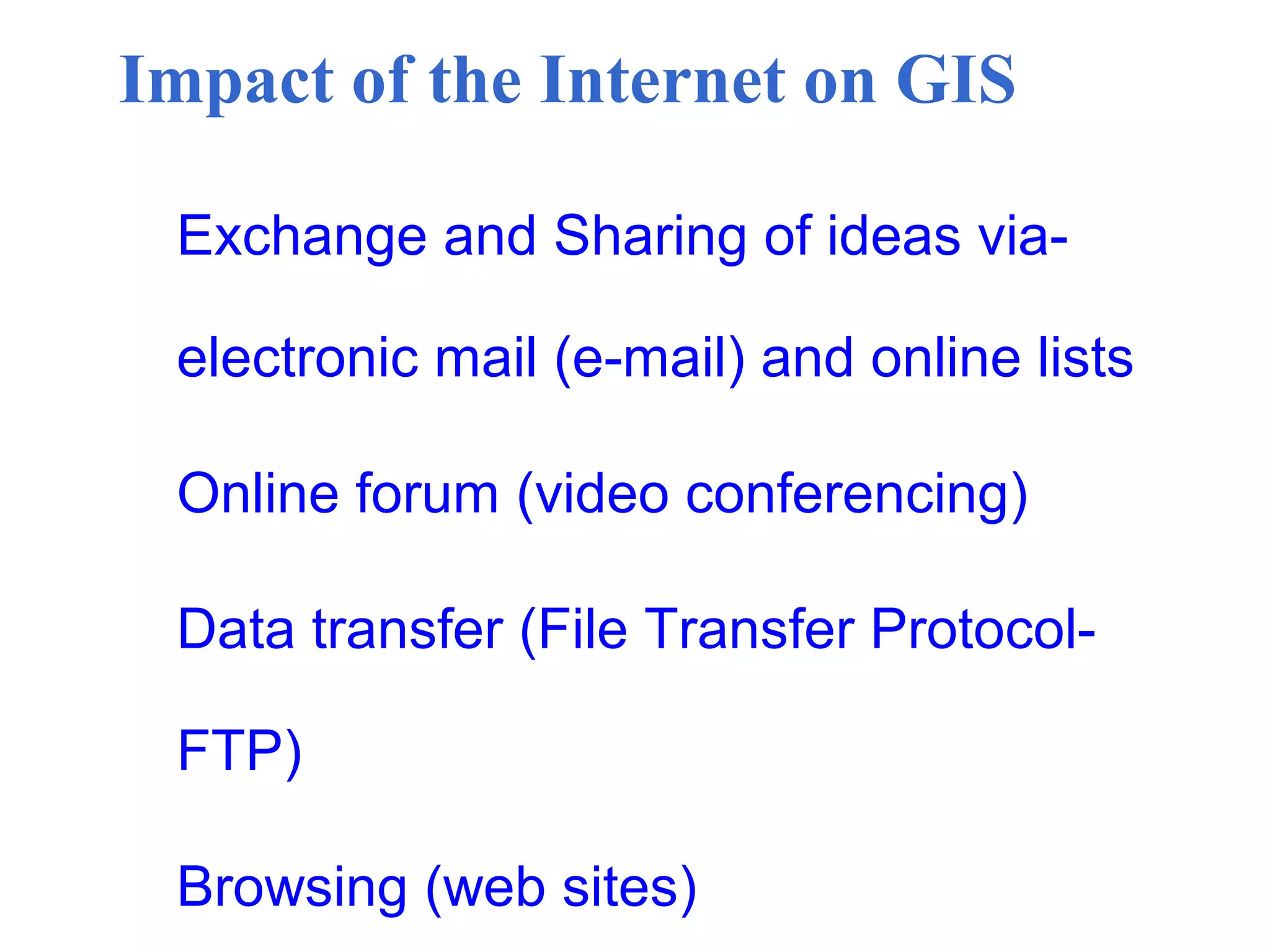 Impact of the Internet on GIS
Exchange and Sharing of ideas via-
electronic mail (e-mail) and online lists
Online forum (video conferencing)
Data transfer (File Transfer Protocol-
FTP)
Browsing (web sites)
 