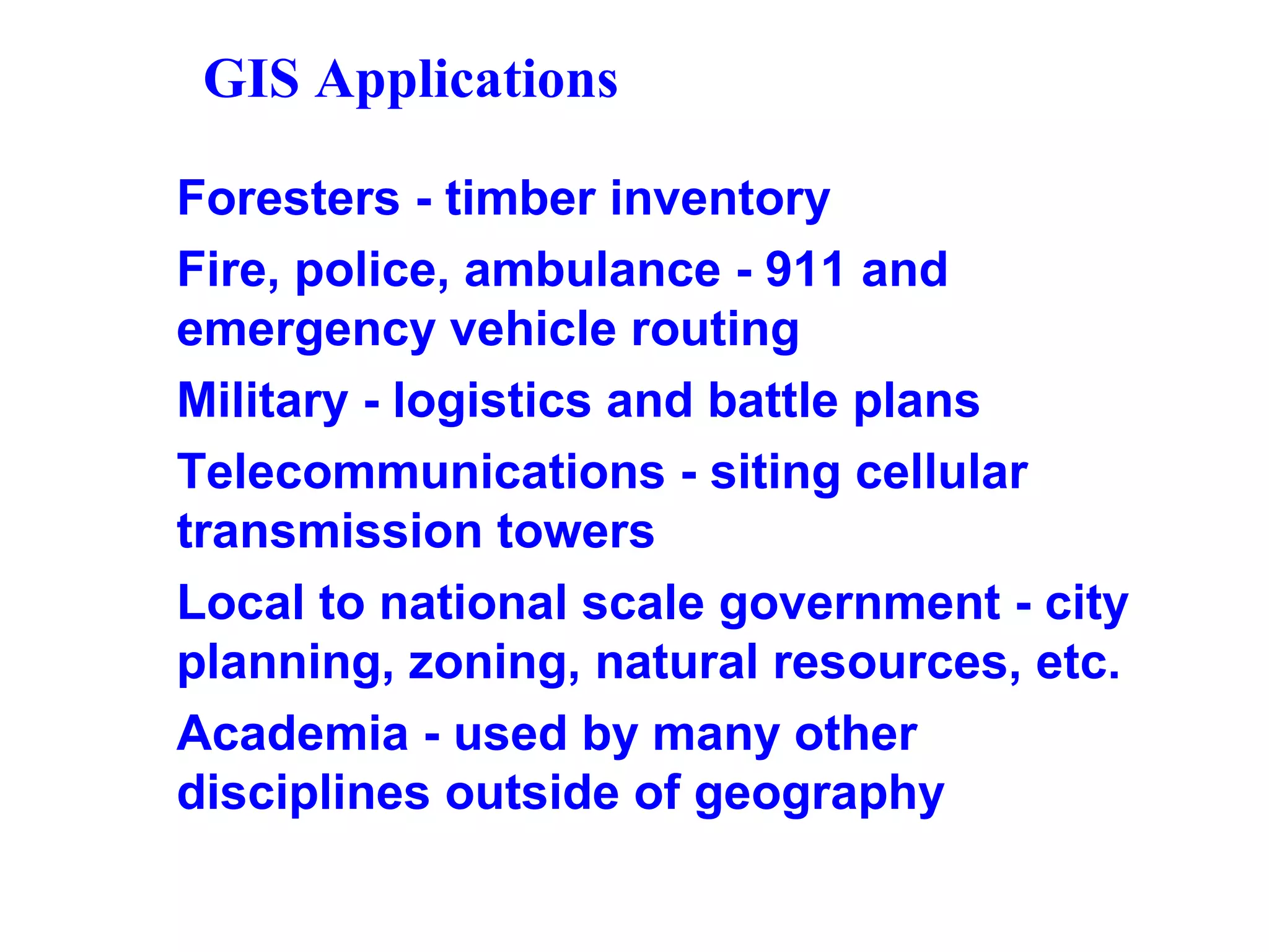 GIS Applications
Foresters - timber inventory
Fire, police, ambulance - 911 and
emergency vehicle routing
Military - logistics and battle plans
Telecommunications - siting cellular
transmission towers
Local to national scale government - city
planning, zoning, natural resources, etc.
Academia - used by many other
disciplines outside of geography
 