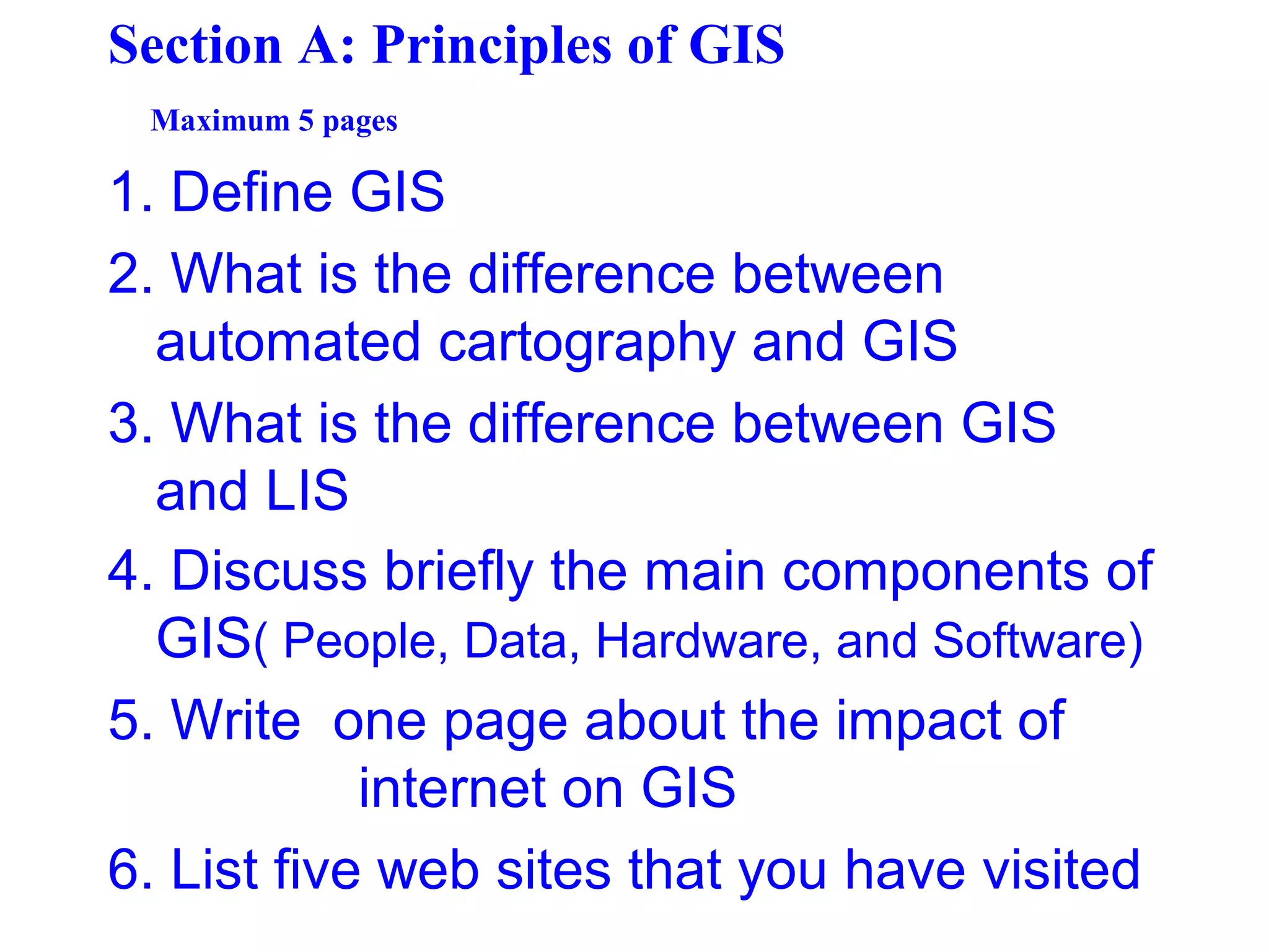 Section A: Principles of GIS
Maximum 5 pages
1. Define GIS
2. What is the difference between
automated cartography and GIS
3. What is the difference between GIS
and LIS
4. Discuss briefly the main components of
GIS( People, Data, Hardware, and Software)
5. Write one page about the impact of
internet on GIS
6. List five web sites that you have visited
 