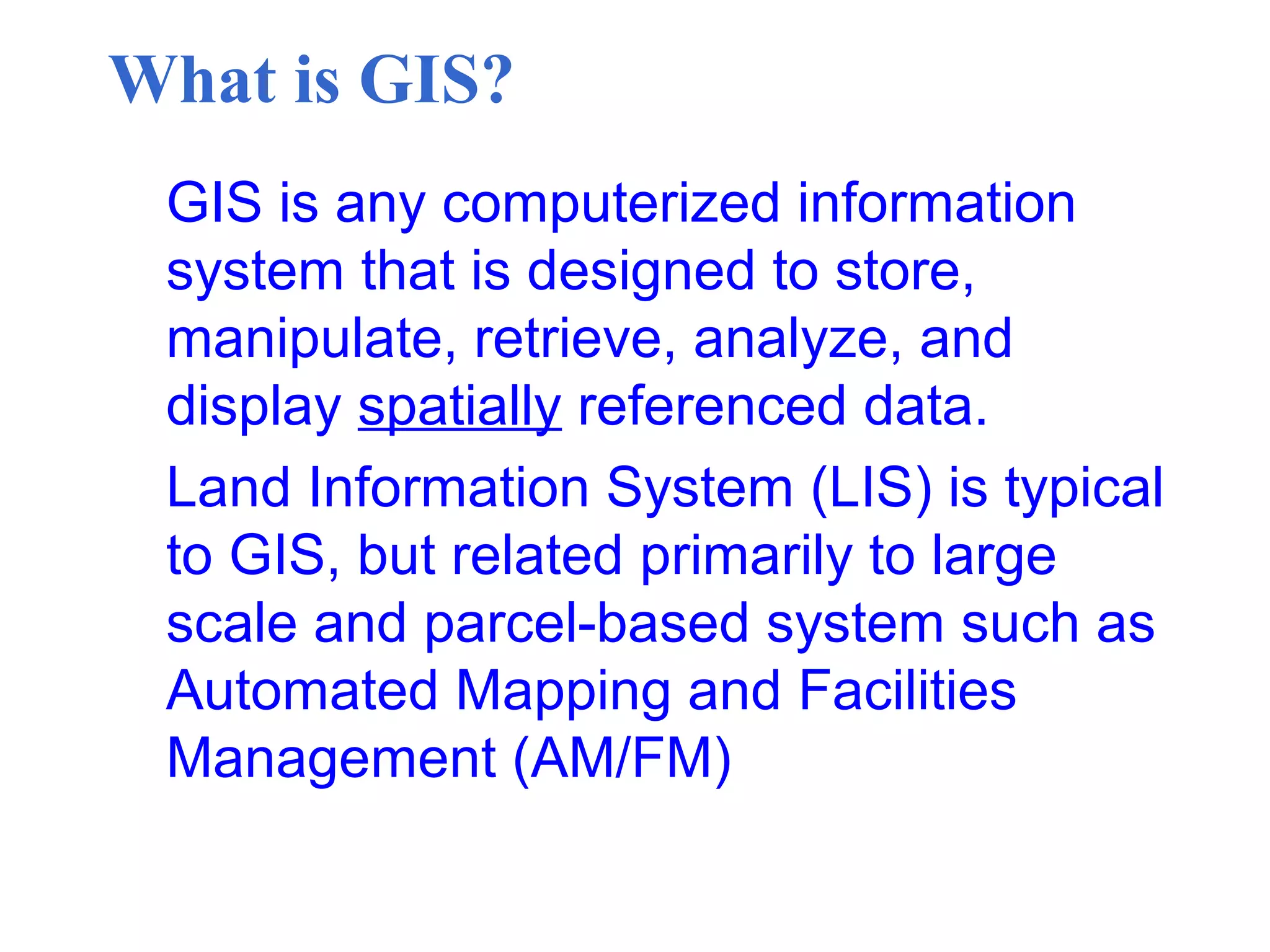 What is GIS?
GIS is any computerized information
system that is designed to store,
manipulate, retrieve, analyze, and
display spatially referenced data.
Land Information System (LIS) is typical
to GIS, but related primarily to large
scale and parcel-based system such as
Automated Mapping and Facilities
Management (AM/FM)
 
