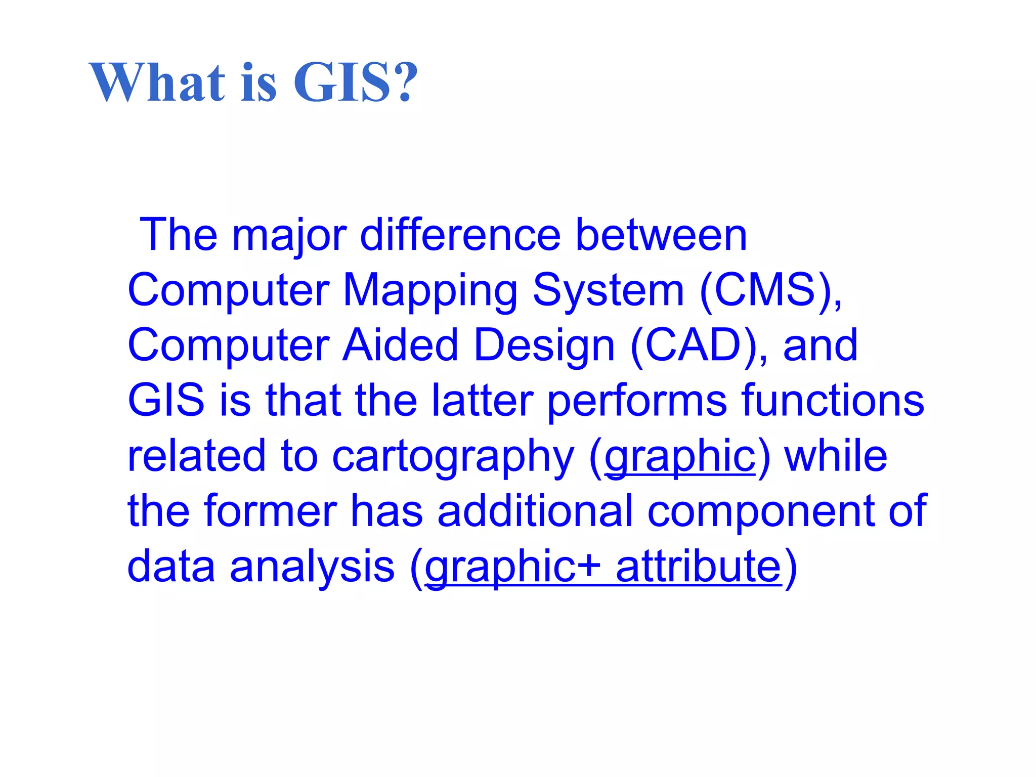 What is GIS?
The major difference between
Computer Mapping System (CMS),
Computer Aided Design (CAD), and
GIS is that the latter performs functions
related to cartography (graphic) while
the former has additional component of
data analysis (graphic+ attribute)
 