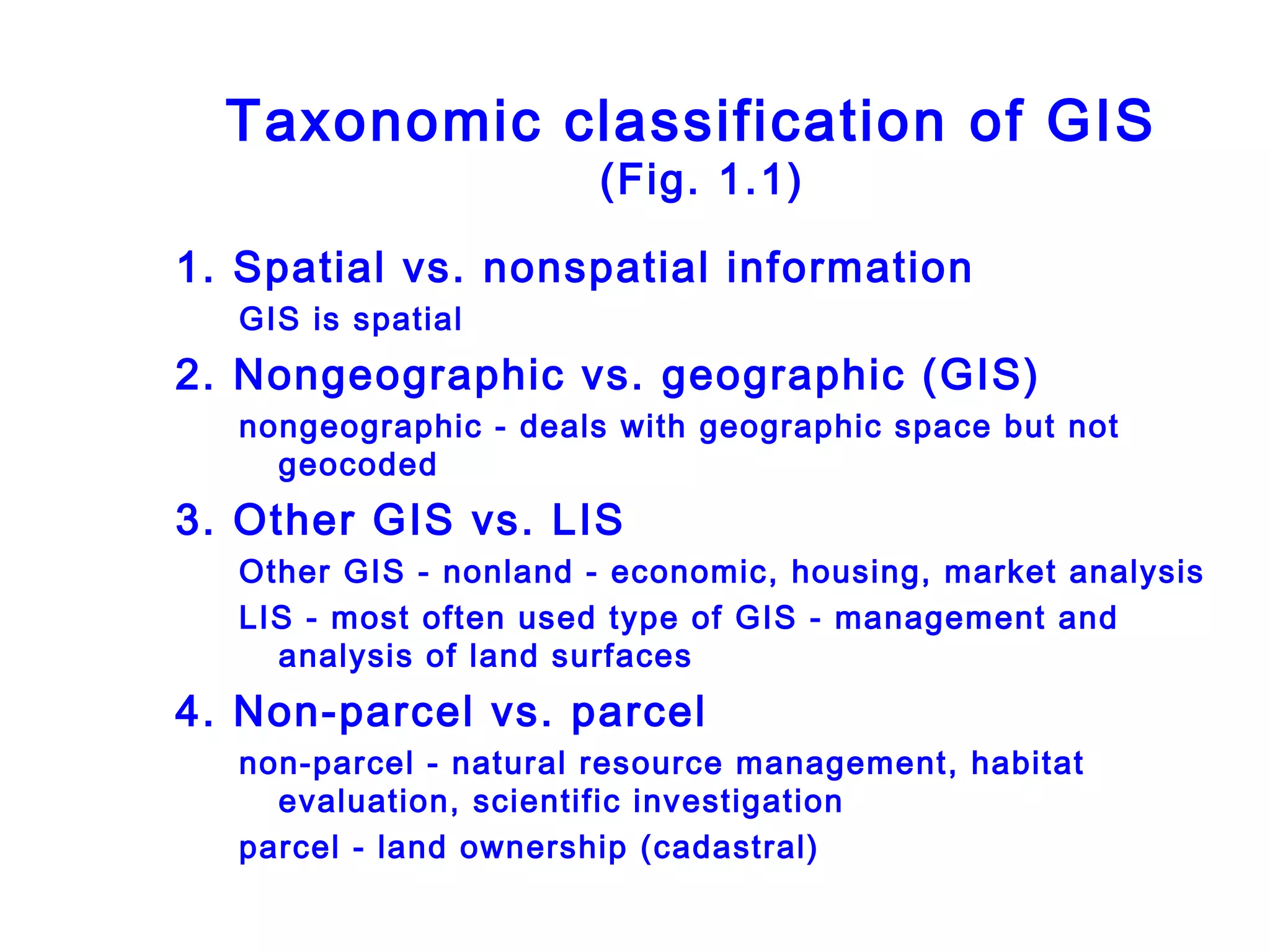 Taxonomic classification of GIS
(Fig. 1.1)
1. Spatial vs. nonspatial information
GIS is spatial
2. Nongeographic vs. geographic (GIS)
nongeographic - deals with geographic space but not
geocoded
3. Other GIS vs. LIS
Other GIS - nonland - economic, housing, market analysis
LIS - most often used type of GIS - management and
analysis of land surfaces
4. Non-parcel vs. parcel
non-parcel - natural resource management, habitat
evaluation, scientific investigation
parcel - land ownership (cadastral)
 