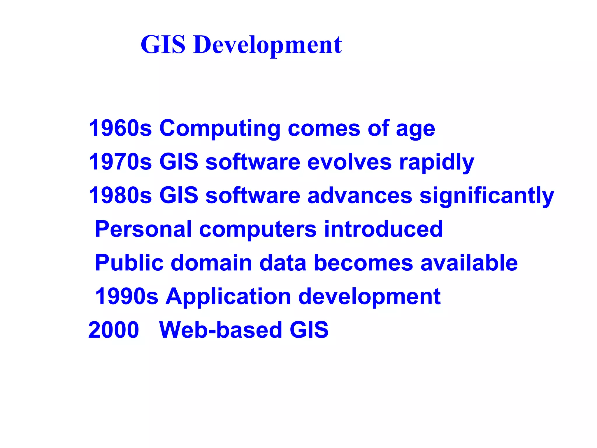 GIS Development
1960s Computing comes of age
1970s GIS software evolves rapidly
1980s GIS software advances significantly
Personal computers introduced
Public domain data becomes available
1990s Application development
2000 Web-based GIS
 