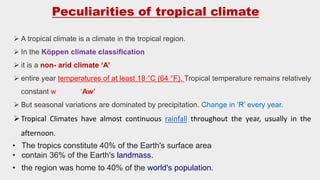  A tropical climate is a climate in the tropical region.
 In the Köppen climate classification
 it is a non- arid climate ‘A’
 entire year temperatures of at least 18 °C (64 °F). Tropical temperature remains relatively
constant w ‘Aw’
 But seasonal variations are dominated by precipitation. Change in ‘R’ every year.
Tropical Climates have almost continuous rainfall throughout the year, usually in the
afternoon.
Peculiarities of tropical climate
• The tropics constitute 40% of the Earth's surface area
• contain 36% of the Earth's landmass.
• the region was home to 40% of the world's population.
 
