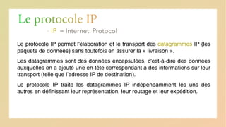 Le protocole IP
▪ IP
Le protocole IP permet l'élaboration et le transport des datagrammes IP (les
paquets de données) sans toutefois en assurer la « livraison ».
Les datagrammes sont des données encapsulées, c'est-à-dire des données
auxquelles on a ajouté une en-tête correspondant à des informations sur leur
transport (telle que l’adresse IP de destination).
Le protocole IP traite les datagrammes IP indépendamment les uns des
autres en définissant leur représentation, leur routage et leur expédition.
 