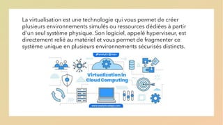 La virtualisation est une technologie qui vous permet de créer
plusieurs environnements simulés ou ressources dédiées à partir
d'un seul système physique. Son logiciel, appelé hyperviseur, est
directement relié au matériel et vous permet de fragmenter ce
système unique en plusieurs environnements sécurisés distincts.
 
