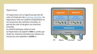 Hyperviseur
Un hyperviseur est un logiciel qui permet de
créer et d'exécuter des machines virtuelles. Un
hyperviseur isole son système d'exploitation et
ses ressources des machines virtuelles, et
permet de créer et de gérer ces machines
virtuelles.
Le matériel physique utilisé en tant
qu'hyperviseur est appelé « hôte », tandis que
toutes les machines virtuelles qui utilisent ses
ressources sont appelées « invités ».
 
