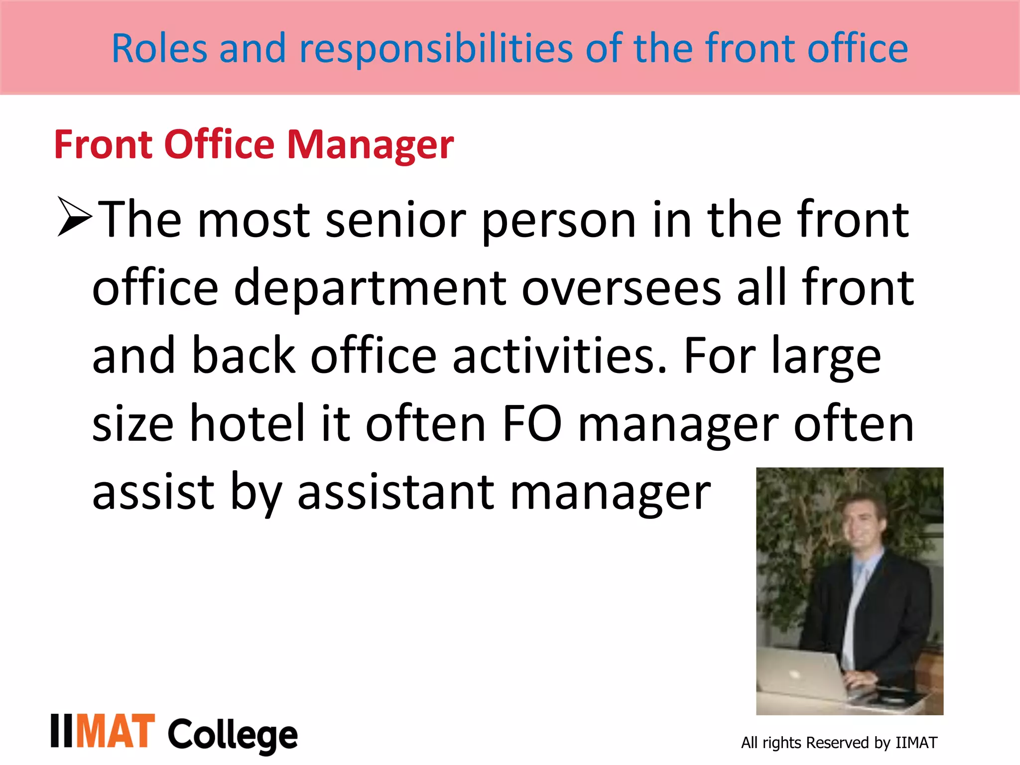 All rights Reserved by IIMAT
Roles and responsibilities of the front office
Front Office Manager
The most senior person in the front
office department oversees all front
and back office activities. For large
size hotel it often FO manager often
assist by assistant manager
 