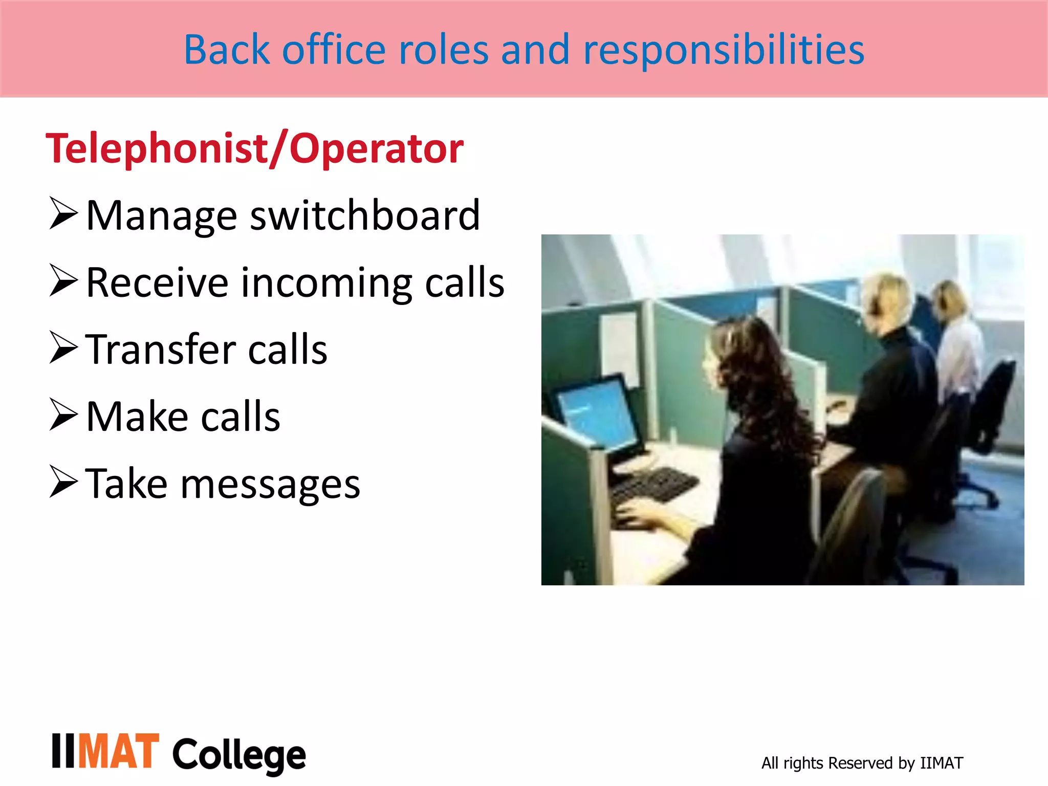 All rights Reserved by IIMAT
Back office roles and responsibilities
Telephonist/Operator
Manage switchboard
Receive incoming calls
Transfer calls
Make calls
Take messages
 