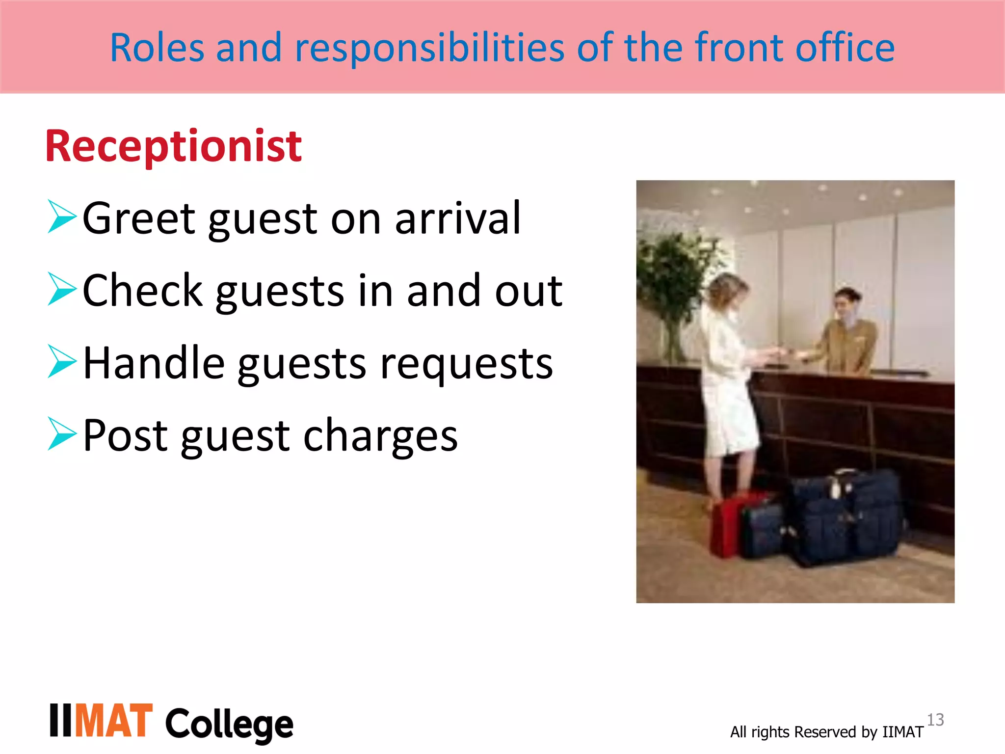 All rights Reserved by IIMAT
Roles and responsibilities of the front office
Receptionist
Greet guest on arrival
Check guests in and out
Handle guests requests
Post guest charges
13
 