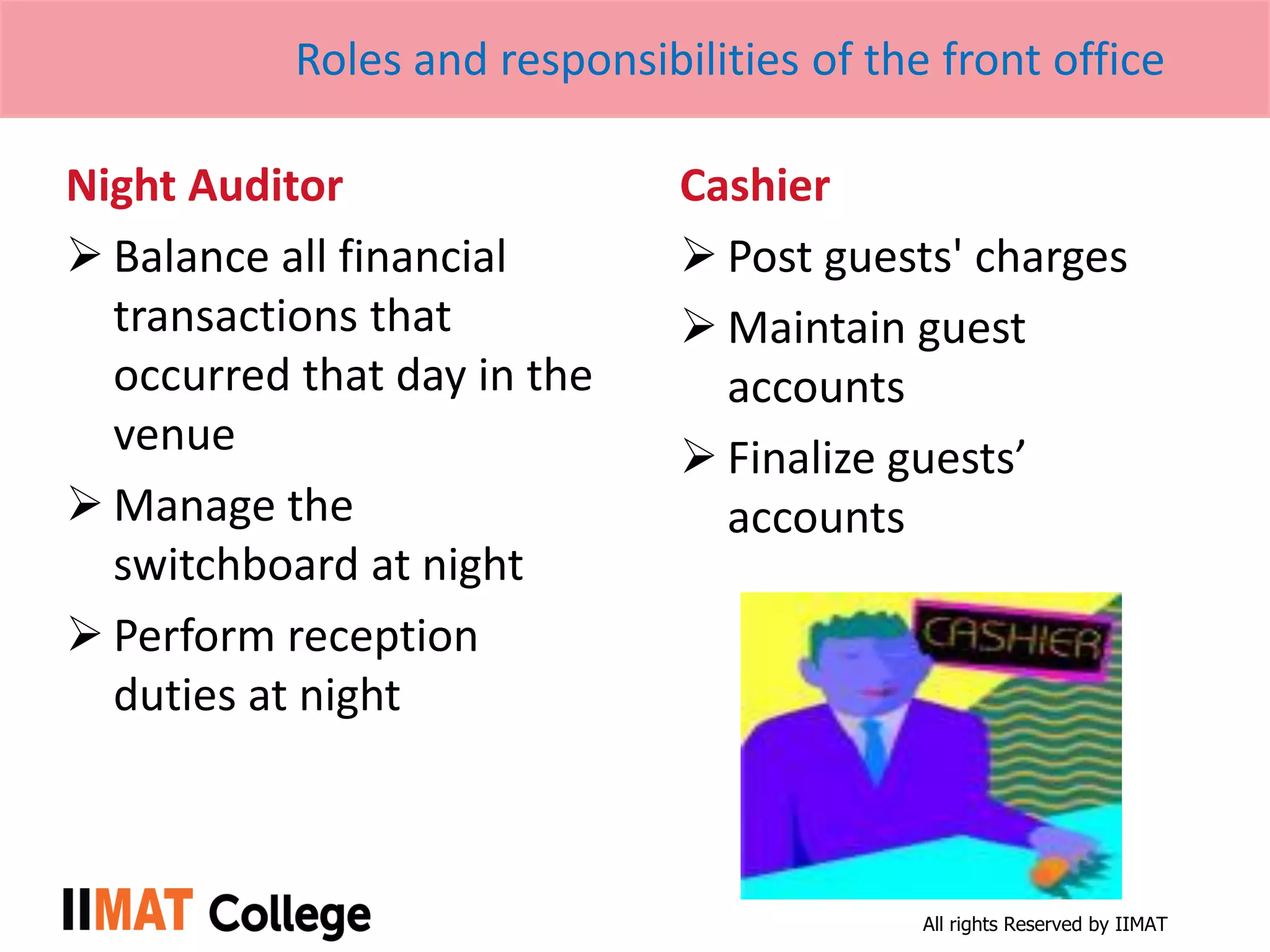 All rights Reserved by IIMAT
Roles and responsibilities of the front office
Night Auditor
 Balance all financial
transactions that
occurred that day in the
venue
 Manage the
switchboard at night
 Perform reception
duties at night
Cashier
 Post guests' charges
 Maintain guest
accounts
 Finalize guests’
accounts
 