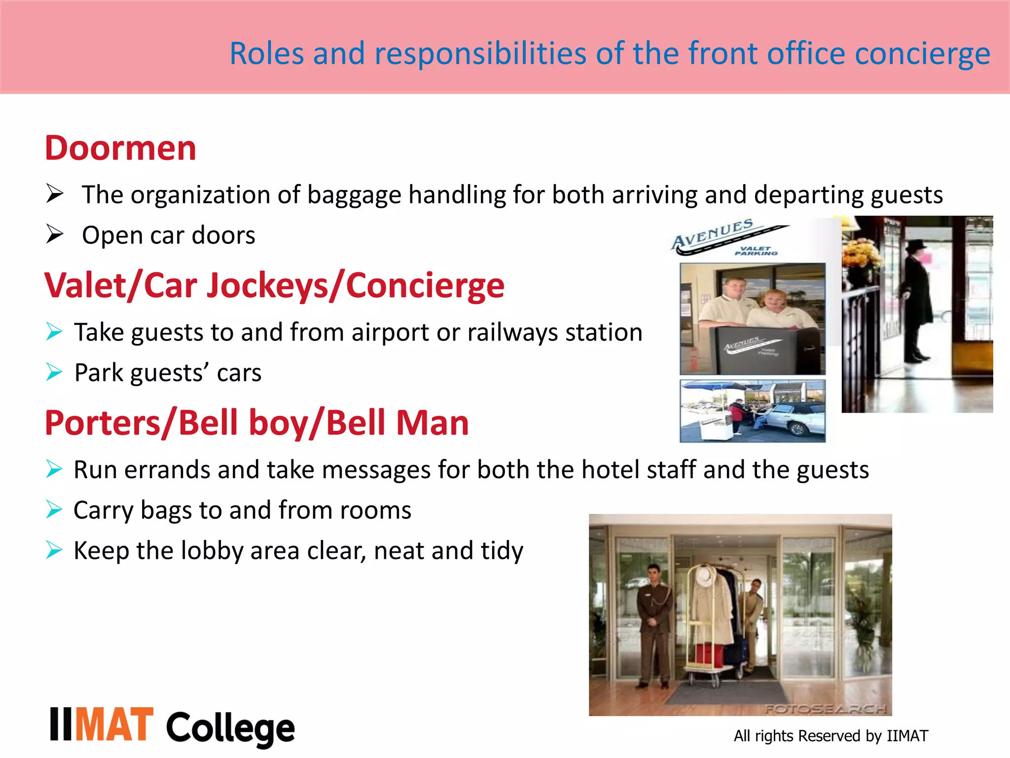 All rights Reserved by IIMAT
Roles and responsibilities of the front office concierge
Doormen
 The organization of baggage handling for both arriving and departing guests
 Open car doors
Valet/Car Jockeys/Concierge
 Take guests to and from airport or railways station
 Park guests’ cars
Porters/Bell boy/Bell Man
 Run errands and take messages for both the hotel staff and the guests
 Carry bags to and from rooms
 Keep the lobby area clear, neat and tidy
 