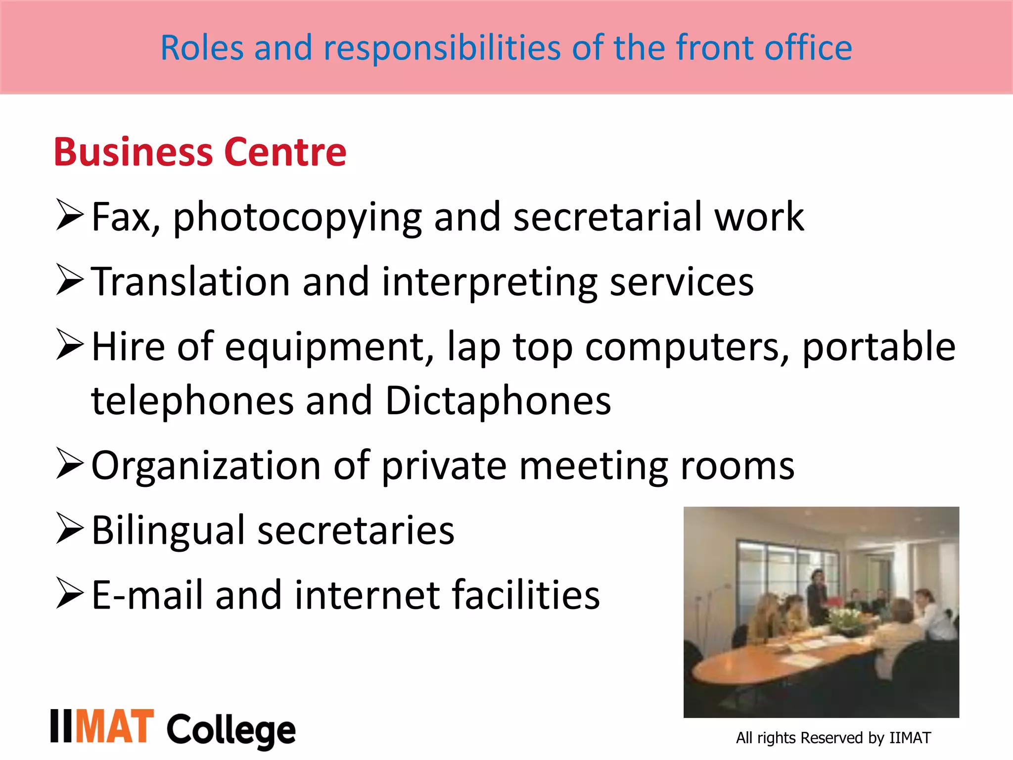 All rights Reserved by IIMAT
Roles and responsibilities of the front office
Business Centre
Fax, photocopying and secretarial work
Translation and interpreting services
Hire of equipment, lap top computers, portable
telephones and Dictaphones
Organization of private meeting rooms
Bilingual secretaries
E-mail and internet facilities
 