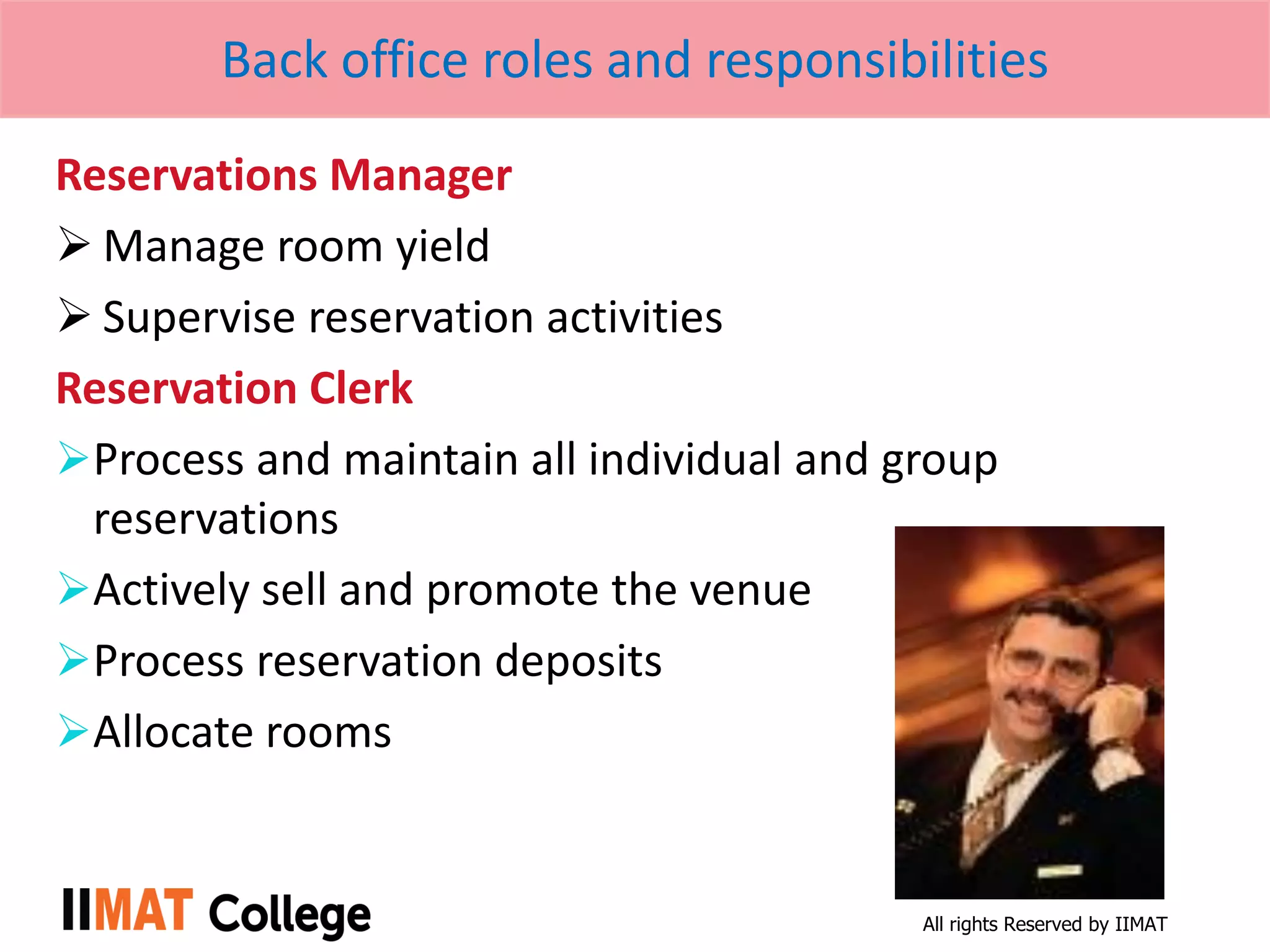 All rights Reserved by IIMAT
Back office roles and responsibilities
Reservations Manager
 Manage room yield
 Supervise reservation activities
Reservation Clerk
Process and maintain all individual and group
reservations
Actively sell and promote the venue
Process reservation deposits
Allocate rooms
 