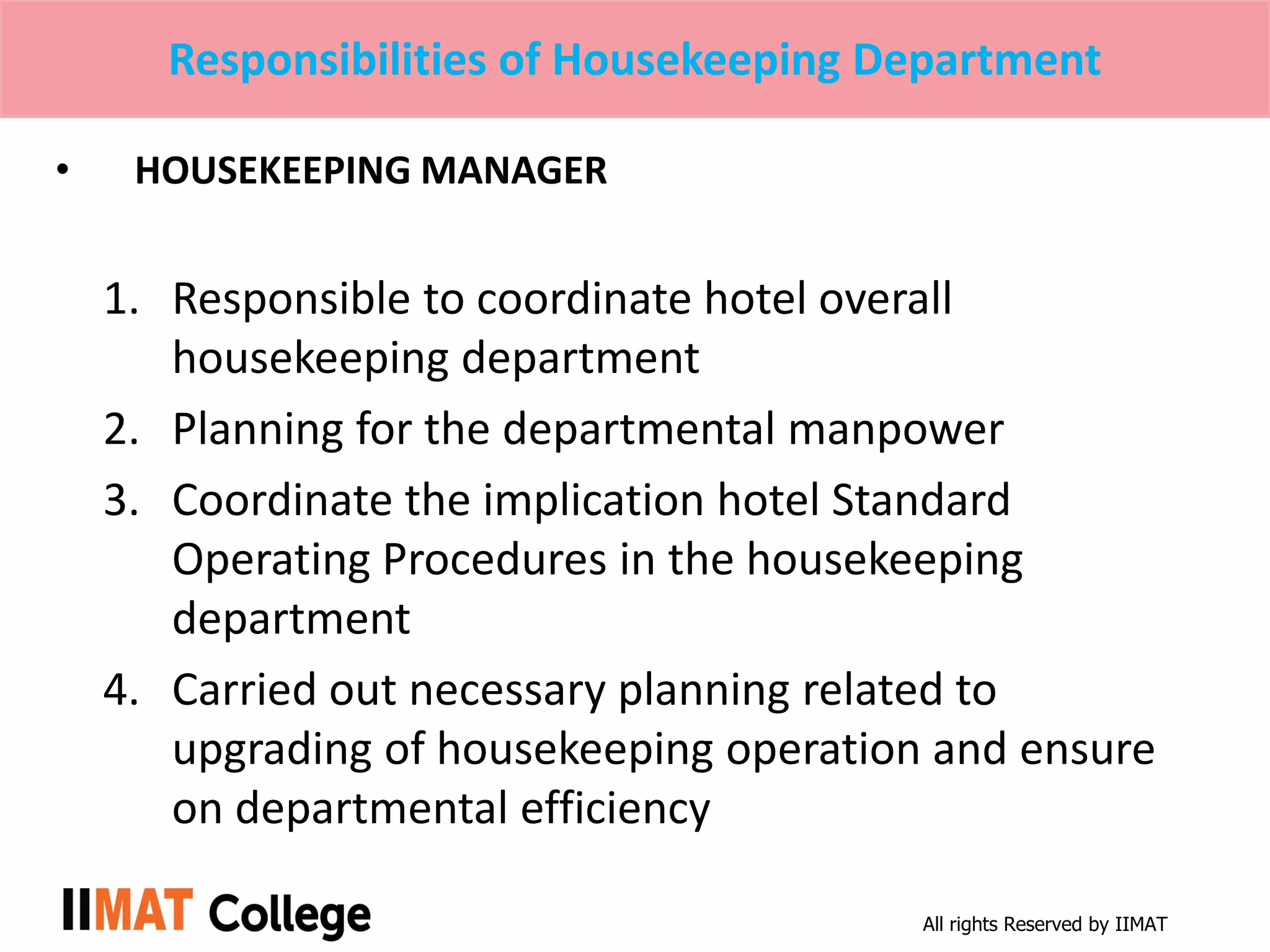 All rights Reserved by IIMAT
Responsibilities of Housekeeping Department
• HOUSEKEEPING MANAGER
1. Responsible to coordinate hotel overall
housekeeping department
2. Planning for the departmental manpower
3. Coordinate the implication hotel Standard
Operating Procedures in the housekeeping
department
4. Carried out necessary planning related to
upgrading of housekeeping operation and ensure
on departmental efficiency
 