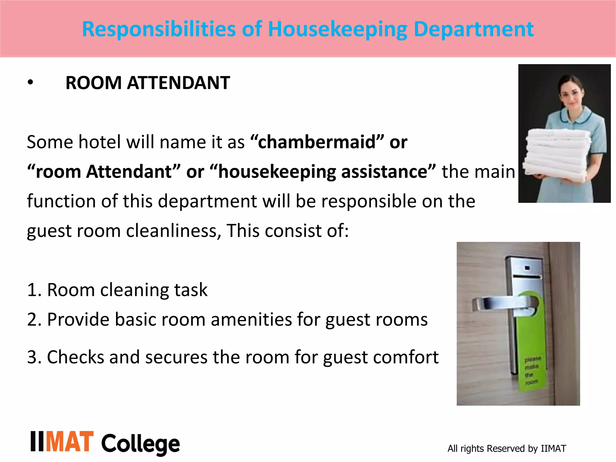 All rights Reserved by IIMAT
Responsibilities of Housekeeping Department
• ROOM ATTENDANT
Some hotel will name it as “chambermaid” or
“room Attendant” or “housekeeping assistance” the main
function of this department will be responsible on the
guest room cleanliness, This consist of:
1. Room cleaning task
2. Provide basic room amenities for guest rooms
3. Checks and secures the room for guest comfort
 