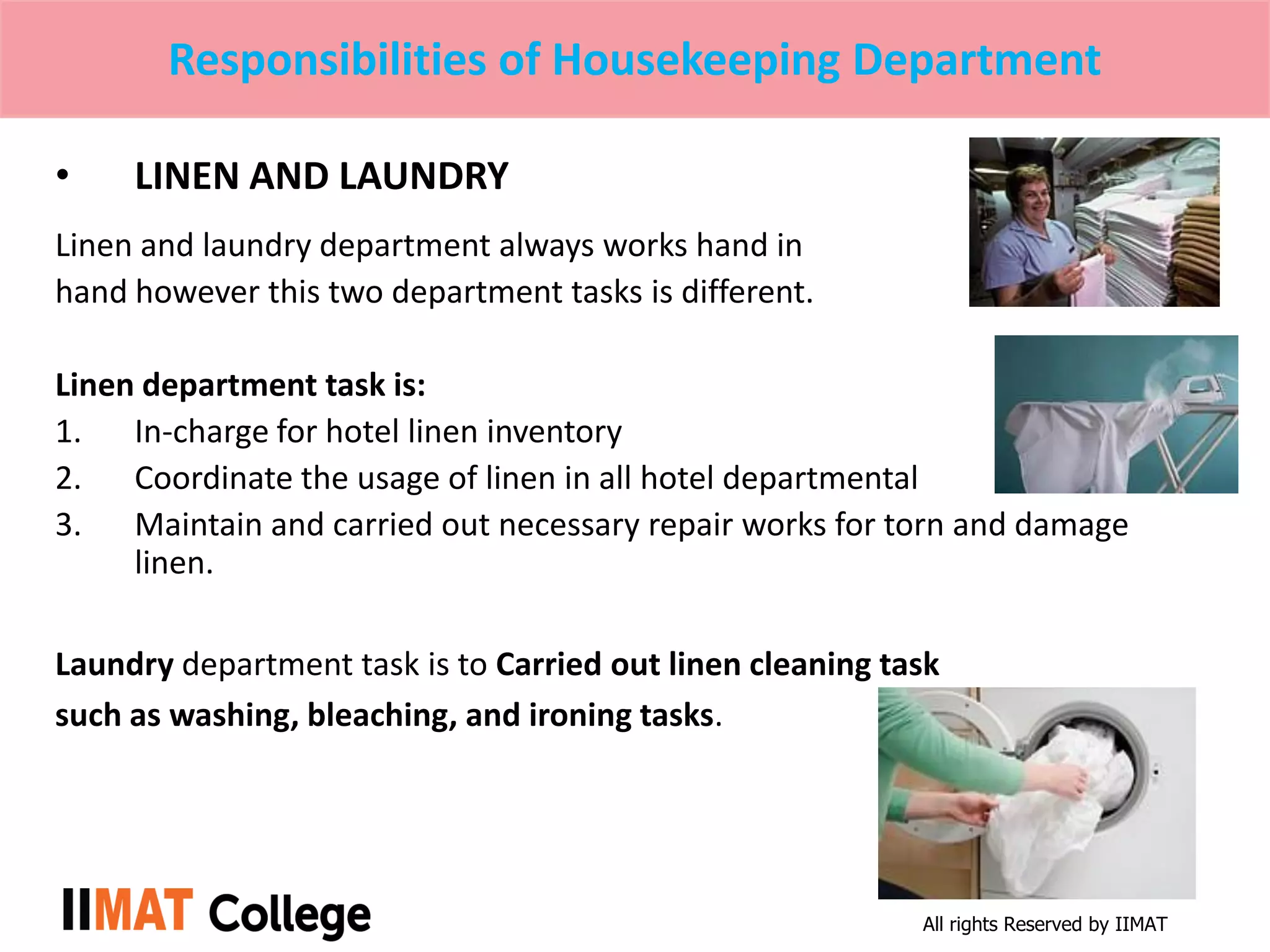 All rights Reserved by IIMAT
Responsibilities of Housekeeping Department
• LINEN AND LAUNDRY
Linen and laundry department always works hand in
hand however this two department tasks is different.
Linen department task is:
1. In-charge for hotel linen inventory
2. Coordinate the usage of linen in all hotel departmental
3. Maintain and carried out necessary repair works for torn and damage
linen.
Laundry department task is to Carried out linen cleaning task
such as washing, bleaching, and ironing tasks.
 