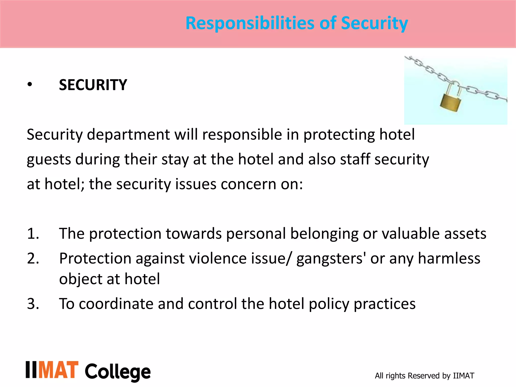 All rights Reserved by IIMAT
Responsibilities of Security
• SECURITY
Security department will responsible in protecting hotel
guests during their stay at the hotel and also staff security
at hotel; the security issues concern on:
1. The protection towards personal belonging or valuable assets
2. Protection against violence issue/ gangsters' or any harmless
object at hotel
3. To coordinate and control the hotel policy practices
 
