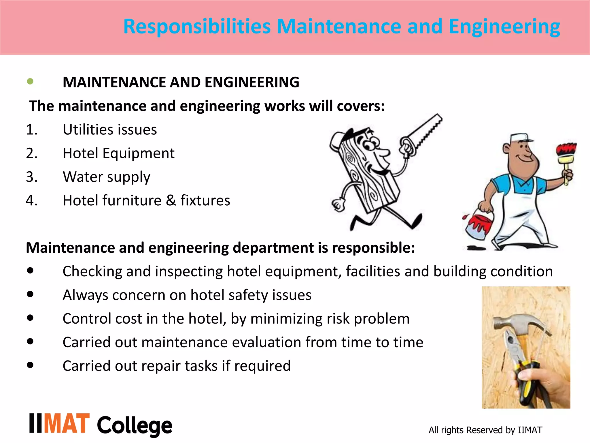 All rights Reserved by IIMAT
Responsibilities Maintenance and Engineering
 MAINTENANCE AND ENGINEERING
The maintenance and engineering works will covers:
1. Utilities issues
2. Hotel Equipment
3. Water supply
4. Hotel furniture & fixtures
Maintenance and engineering department is responsible:
 Checking and inspecting hotel equipment, facilities and building condition
 Always concern on hotel safety issues
 Control cost in the hotel, by minimizing risk problem
 Carried out maintenance evaluation from time to time
 Carried out repair tasks if required
 